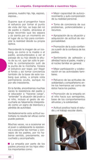40
La empatía. Comprendiendo a nuestros hijos.
persona, nuestro hijo, hija, esposo,
esposa...
Supone que el progenitor hace
el esfuerzo por tomar el punto
de vista del hijo, se baja del rol
de padre o madre, atraviesa al
largo recorrido que les separa
y se sienta por un momento en
el lugar de su hijo para contem-
plar la realidad desde su propia
óptica.
Recordando la imagen de un ice-
berg, es como si la madre o el
padre, acostumbrados a ver el
paisaje de su hijo desde la altu-
ra de su rol, que tan sólo le per-
mite la contemplación sutil de
la punta de la montaña, hiciera
el esfuerzo por bajar, por llegar
al fondo y así tomar conciencia
también de la base de este ice-
berg que antes, a simple vista
permanecía oculta, aunque no
por ello inexistente.
En la familia, encontramos muchas
veces la resistencia del padre o
el educador a “hacerse cargo”,
“entender” la situación del joven o
el niño, incluso el gesto de es-
cucharle es falsamente interpreta-
do como un signo de blandura y
pérdida de autoridad.
Verdaderamente esta actitud au-
toritaria no resulta tan eficaz como
puede parecer.
Muchas veces, va a ocasionar en
el joven o adolescente la resisten-
cia a escuchar las normas y con-
sejos de los padres, por no ha-
berse sentido, previamente, es-
cuchado y acompañado.
La empatía por parte de los
padres provoca en los hijos efec-
tos importantes como:
• Mejor capacidad de autoco-
nocimiento y auto-comprensión
de su realidad personal.
• Toma de conciencia de sus
problemas, potencialidades y
recursos.
• Apropiación de su situación y
adquisición de actitud de res-
ponsabilidad.
• Promoción de la auto-confian-
za a partir de la confianza de los
padres.
• Sentimiento de adhesión y
afinidad hacia el padre, madre y
el núcleo familiar en general.
• Mejor participación y colabo-
ración en las actividades fami-
liares.
• Refuerzo de las actitudes de
solidaridad y compañerismo en-
tre los hermanos así como de
éstos hacia los padres.
• Promoción de la empatía en
el niño hacia sus semejantes,
base de los comportamientos
altruistas y la solidaridad.
• Actitud positiva hacia el estu-
dio y el trabajo escolar diario.
 