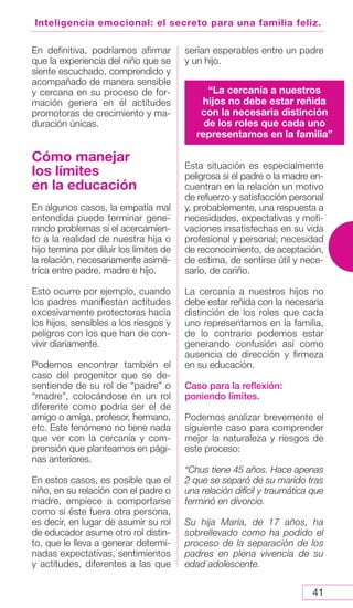 41
Inteligencia emocional: el secreto para una familia feliz.
En definitiva, podríamos afirmar
que la experiencia del niño que se
siente escuchado, comprendido y
acompañado de manera sensible
y cercana en su proceso de for-
mación genera en él actitudes
promotoras de crecimiento y ma-
duración únicas.
Cómo manejar
los límites
en la educación
En algunos casos, la empatía mal
entendida puede terminar gene-
rando problemas si el acercamien-
to a la realidad de nuestra hija o
hijo termina por diluir los límites de
la relación, necesariamente asimé-
trica entre padre, madre e hijo.
Esto ocurre por ejemplo, cuando
los padres manifiestan actitudes
excesivamente protectoras hacia
los hijos, sensibles a los riesgos y
peligros con los que han de con-
vivir diariamente.
Podemos encontrar también el
caso del progenitor que se de-
sentiende de su rol de “padre” o
“madre”, colocándose en un rol
diferente como podría ser el de
amigo o amiga, profesor, hermano,
etc. Este fenómeno no tiene nada
que ver con la cercanía y com-
prensión que planteamos en pági-
nas anteriores.
En estos casos, es posible que el
niño, en su relación con el padre o
madre, empiece a comportarse
como si éste fuera otra persona,
es decir, en lugar de asumir su rol
de educador asume otro rol distin-
to, que le lleva a generar determi-
nadas expectativas, sentimientos
y actitudes, diferentes a las que
serían esperables entre un padre
y un hijo.
Esta situación es especialmente
peligrosa si el padre o la madre en-
cuentran en la relación un motivo
de refuerzo y satisfacción personal
y, probablemente, una respuesta a
necesidades, expectativas y moti-
vaciones insatisfechas en su vida
profesional y personal; necesidad
de reconocimiento, de aceptación,
de estima, de sentirse útil y nece-
sario, de cariño.
La cercanía a nuestros hijos no
debe estar reñida con la necesaria
distinción de los roles que cada
uno representamos en la familia,
de lo contrario podemos estar
generando confusión así como
ausencia de dirección y firmeza
en su educación.
Caso para la reflexión:
poniendo límites.
Podemos analizar brevemente el
siguiente caso para comprender
mejor la naturaleza y riesgos de
este proceso:
“Chus tiene 45 años. Hace apenas
2 que se separó de su marido tras
una relación difícil y traumática que
terminó en divorcio.
Su hija María, de 17 años, ha
sobrellevado como ha podido el
proceso de la separación de los
padres en plena vivencia de su
edad adolescente.
“La cercanía a nuestros
hijos no debe estar reñida
con la necesaria distinción
de los roles que cada uno
representamos en la familia”
 