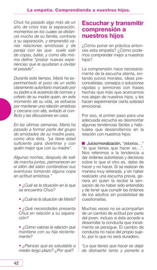 42
La empatía. Comprendiendo a nuestros hijos.
Chus ha pasado algo más de un
año de crisis tras la separación,
momentos en los cuales se distan-
ció mucho de su familia, contraria
a su separación, y emprendió va-
rias relaciones amistosas y de
pareja con las que suele salir
de copas, bailar, y como ella mis-
ma define “probar nuevas expe-
riencias que le ayudaran a olvidar
el pasado”.
Durante este tiempo, María ha ex-
perimentado el paso de un estilo
claramente autoritario marcado por
su padre a la ausencia de normas y
criterio de su madre quien, en este
momento de su vida, se esfuerza
por mantener una relación amistosa
y cercana con ella, evitado el con-
flicto y las discusiones en casa.
En las últimas semanas, María ha
pasado a formar parte del grupo
de amistades de su madre pues,
como dice ésta, “ya tiene edad
suficiente para divertirse y con
quién mejor que con su madre”.
Algunas noches, después de salir
de marcha juntas, permanecen en
el sillón del salón contándose sus
aventuras tomando alguna copa
en actitud amistosa.”
• ¿Cuál es la situación en la que
se encuentra Chus?
• ¿Cuál es la situación de María?
• ¿Qué necesidades presenta
Chus en relación a su separa-
ción?
• ¿Cómo valoras la relación que
mantiene con su hija reciente-
mente?
• ¿Piensas que es saludable a
medio-largo plazo? ¿Por qué?
Escuchar y transmitir
comprensión a
nuestros hijos
¿Cómo poner en práctica enton-
ces esta empatía? ¿Cómo pode-
mos comprender mejor a nuestros
hijos?
La comprensión nace necesaria-
mente de la escucha atenta, evi-
tando juicios morales, ideas pre-
concebidas, consejos o soluciones
rápidas y sermones con frases
hechas que más que acercarnos
nos alejan de nuestros hijos, y les
hacen experimentar cierta soledad
emocional.
Por eso, el primer paso para una
adecuada escucha es desmontar
algunas tendencias fáciles y habi-
tuales que desarrollamos en la
relación con nuestros hijos:
Juicio/moralización, “deberías…”
“lo que tienes que hacer es…”.
Nos referimos a la tendencia a
dar órdenes autoritarias y decisivas
sobre lo que el otro es, debe de
hacer y no hacer. Si se realizan de
manera muy reiterada, y sin haber
realizado una escucha previa, ge-
nera en quien la recibe la sen-
sación de no haber sido entendido
y de tener que cumplir las órdenes
de los adultos sin posibilidad de
cuestionarlas.
Muchas veces no se acompañan
de un cambio de actitud por parte
del joven, incluso si éste accede a
desarrollar la conducta que inicial-
mente se persigue. El cambio de
conducta no nace del propio suje-
to, por lo que no será duradero.
“Lo que tienes que hacer es dejar
de distraerte tanto y ponerte a
 