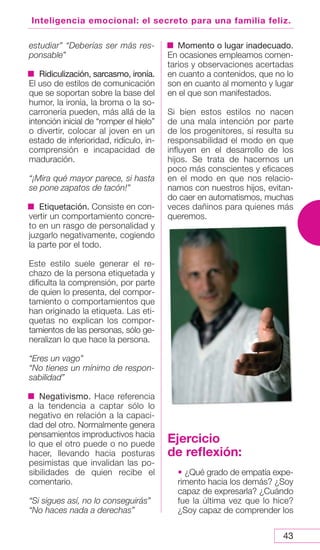 43
Inteligencia emocional: el secreto para una familia feliz.
estudiar” “Deberías ser más res-
ponsable”
Ridiculización, sarcasmo, ironía.
El uso de estilos de comunicación
que se soportan sobre la base del
humor, la ironía, la broma o la so-
carronería pueden, más allá de la
intención inicial de “romper el hielo”
o divertir, colocar al joven en un
estado de inferioridad, ridículo, in-
comprensión e incapacidad de
maduración.
“¡Mira qué mayor parece, si hasta
se pone zapatos de tacón!”
Etiquetación. Consiste en con-
vertir un comportamiento concre-
to en un rasgo de personalidad y
juzgarlo negativamente, cogiendo
la parte por el todo.
Este estilo suele generar el re-
chazo de la persona etiquetada y
dificulta la comprensión, por parte
de quien lo presenta, del compor-
tamiento o comportamientos que
han originado la etiqueta. Las eti-
quetas no explican los compor-
tamientos de las personas, sólo ge-
neralizan lo que hace la persona.
“Eres un vago”
“No tienes un mínimo de respon-
sabilidad”
Negativismo. Hace referencia
a la tendencia a captar sólo lo
negativo en relación a la capaci-
dad del otro. Normalmente genera
pensamientos improductivos hacia
lo que el otro puede o no puede
hacer, llevando hacia posturas
pesimistas que invalidan las po-
sibilidades de quien recibe el
comentario.
“Si sigues así, no lo conseguirás”
“No haces nada a derechas”
Momento o lugar inadecuado.
En ocasiones empleamos comen-
tarios y observaciones acertadas
en cuanto a contenidos, que no lo
son en cuanto al momento y lugar
en el que son manifestados.
Si bien estos estilos no nacen
de una mala intención por parte
de los progenitores, sí resulta su
responsabilidad el modo en que
influyen en el desarrollo de los
hijos. Se trata de hacernos un
poco más conscientes y eficaces
en el modo en que nos relacio-
namos con nuestros hijos, evitan-
do caer en automatismos, muchas
veces dañinos para quienes más
queremos.
Ejercicio
de reflexión:
• ¿Qué grado de empatía expe-
rimento hacia los demás? ¿Soy
capaz de expresarla? ¿Cuándo
fue la última vez que lo hice?
¿Soy capaz de comprender los
 