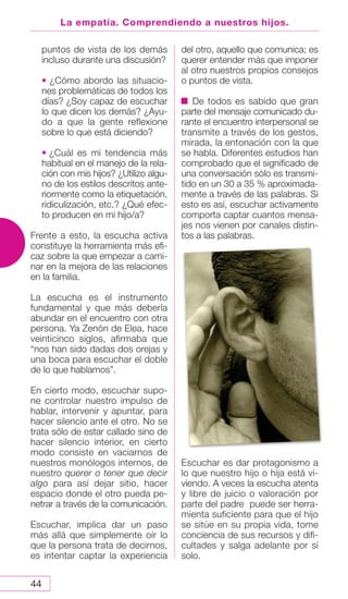 44
La empatía. Comprendiendo a nuestros hijos.
puntos de vista de los demás
incluso durante una discusión?
• ¿Cómo abordo las situacio-
nes problemáticas de todos los
días? ¿Soy capaz de escuchar
lo que dicen los demás? ¿Ayu-
do a que la gente reflexione
sobre lo que está diciendo?
• ¿Cuál es mi tendencia más
habitual en el manejo de la rela-
ción con mis hijos? ¿Utilizo algu-
no de los estilos descritos ante-
riormente como la etiquetación,
ridiculización, etc.? ¿Qué efec-
to producen en mi hijo/a?
Frente a esto, la escucha activa
constituye la herramienta más efi-
caz sobre la que empezar a cami-
nar en la mejora de las relaciones
en la familia.
La escucha es el instrumento
fundamental y que más debería
abundar en el encuentro con otra
persona. Ya Zenón de Elea, hace
veinticinco siglos, afirmaba que
“nos han sido dadas dos orejas y
una boca para escuchar el doble
de lo que hablamos”.
En cierto modo, escuchar supo-
ne controlar nuestro impulso de
hablar, intervenir y apuntar, para
hacer silencio ante el otro. No se
trata sólo de estar callado sino de
hacer silencio interior, en cierto
modo consiste en vaciarnos de
nuestros monólogos internos, de
nuestro querer o tener que decir
algo para así dejar sitio, hacer
espacio donde el otro pueda pe-
netrar a través de la comunicación.
Escuchar, implica dar un paso
más allá que simplemente oír lo
que la persona trata de decirnos,
es intentar captar la experiencia
del otro, aquello que comunica; es
querer entender más que imponer
al otro nuestros propios consejos
o puntos de vista.
De todos es sabido que gran
parte del mensaje comunicado du-
rante el encuentro interpersonal se
transmite a través de los gestos,
mirada, la entonación con la que
se habla. Diferentes estudios han
comprobado que el significado de
una conversación sólo es transmi-
tido en un 30 a 35 % aproximada-
mente a través de las palabras. Si
esto es así, escuchar activamente
comporta captar cuantos mensa-
jes nos vienen por canales distin-
tos a las palabras.
Escuchar es dar protagonismo a
lo que nuestro hijo o hija está vi-
viendo. A veces la escucha atenta
y libre de juicio o valoración por
parte del padre puede ser herra-
mienta suficiente para que el hijo
se sitúe en su propia vida, tome
conciencia de sus recursos y difi-
cultades y salga adelante por sí
solo.
 