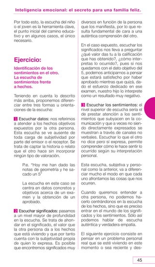 45
Inteligencia emocional: el secreto para una familia feliz.
Por todo esto, la escucha del niño
o el joven es la herramienta clave,
el punto inicial del camino educa-
tivo y en algunos casos, el único
necesario.
Ejercicio:
Identificación de los
sentimientos en el otro.
La escucha de
sentimientos frente
a hechos.
Teniendo en cuenta lo descrito
más arriba, proponemos diferen-
ciar entre tres formas u orienta-
ciones de la escucha:
1 Escuchar datos: nos referimos
a atender a los hechos objetivos
expuestos por la otra persona.
Esta escucha se ve ausente de
toda carga de subjetividad por
parte del emisor o el receptor. Se
trata de captar la historia o relato
que el otro hace sin incorporar
ningún tipo de valoración.
P.e. “Hoy me han dado las
notas de geometría y he sa-
cado un 5”
La escucha en este caso se
centra en datos concretos y
objetivos acerca de un exa-
men y la obtención de un
aprobado.
2 Escuchar significados: pasamos
a un nivel mayor de profundidad
en la escucha. Se trata de ahon-
dar en el significado, el valor que
la otra persona da a los hechos
que está viviendo y que por tanto
cuenta con la subjetividad propia
de quien lo expresa. Es posible
que encontremos significados muy
diversos en función de la persona
que los manifiesta, por lo que re-
sulta fundamental de cara a una
auténtica comprensión del otro.
En el caso expuesto, escuchar los
significados nos lleva a preguntar
¿qué valor das tu a la calificación
que has obtenido?, ¿cómo inter-
pretas lo ocurrido?, pues si nos
quedamos con el dato objetivo del
5, podemos anticiparnos a pensar
que estará satisfecho por haber
aprobado mientras que quizá, da-
do el esfuerzo dedicado en ese
examen, nuestro hijo lo interprete
como un resultado muy negativo.
3 Escuchar los sentimientos: el
nivel superior de escucha sería el
de prestar atención a los senti-
mientos que subyacen en la co-
municación y que a veces no sien-
do directamente expresados se
muestran a través de canales no
verbales. Escuchar lo que el otro
no dice pero sí expresa, permite
comprender cómo le hace sentir lo
ocurrido según su interpretación
personal.
Esta escucha, subjetiva y perso-
nal como la anterior, va a diferen-
ciar mucho el modo en que cada
uno afrontamos las cosas que nos
ocurren.
Cuando queremos entender a
otra persona, no podemos ha-
cerlo centrándonos en la escucha
de los hechos, sino que es preciso
entrar en el mundo de los signifi-
cados y los sentimientos. Sólo así
podemos hablar de escucha
auténtica y verdadera empatía.
El siguiente ejercicio consiste en
pensar en un problema personal
real que se esté viviendo en este
momento o sea reciente y des-
 