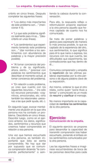 46
La empatía. Comprendiendo a nuestros hijos.
cribirlo en cinco líneas. Después
completar las siguientes frases:
• “Los datos más importantes
de este problema son…” (men-
cionar 4-5).
• “Lo que este problema signifi-
ca realmente para mí es…”(des-
cribirlo en unas líneas).
• “Los sentimientos que experi-
mento teniendo este problema
son…” (dar nombre a los sen-
timientos con abundancia de
palabras y la mayor precisión
posible).
• “Al tomar conciencia del pro-
blema y de su significado,
ahora, siento…” (precisar con
palabras los sentimientos que
describan el momento actual, al
tomar conciencia del problema).
• “En relación a este problema,
yo creo que cuento con los
siguientes recursos…” (no sólo
los recursos personales -cog-
nitivos, emocionales, etc.-sino
también los relacionales -perso-
nas a las que pedir ayuda, etc.-).
En segundo lugar, evocar mental-
mente una situación en la que otra
persona nos ha contado un pro-
blema. Describirla en cinco líneas.
Describir luego, como en el ejer-
cicio anterior, los datos, significa-
dos, sentimientos y recursos que
creemos haber comprendido en
relación a esa persona.
Una vez que hemos escuchado
a otra persona, es también im-
portante que ésta se sienta
comprendida. No hay que dar
por supuesto que se comuni-
ca comprensión diciendo “te com-
prendo perfectamente” o asin-
tiendo la cabeza durante la con-
versación.
Para ello, la respuesta reflejo o
reformulación propone expresar
a la otra persona aquello que he-
mos captado de cuanto nos ha
comunicado.
Se trata de poner palabras y
gestos para expresarle de manera
lo más precisa posible, lo que es
captado de la experiencia del otro,
sus sentimientos, lo que significa
para él lo que narra o expresa, los
recursos con los que cuenta, las
dificultades que experimenta, las
contradicciones que hay dentro de
él...
Comunica comprensión y empatía
la repetición de las últimas pa-
labras expresadas por la otra per-
sona o de alguna palabra clave de
su exposición.
Así mismo, ordenar lo que el otro
relata, como quien “pone título a
temas” y comunicarlo es un modo
de resumir y clarificar el mensaje.
No menos importante es la capa-
cidad de nombrar los sentimientos
de la otra persona.
Ejercicio:
Comunicación de la empatía.
El siguiente ejercicio se propone
para desarrollar la capacidad de
transmitir comprensión tras haber
escuchado, poniendo el énfasis en
los sentimientos comunicados por
la otra persona.
Lea las siguientes frases e imagí-
nese escuchándolas de boca de
las personas descritas para cada
 