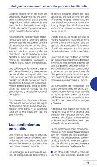 49
Inteligencia emocional: el secreto para una familia feliz.
Es difícil encontrar en los hijos un
adecuado desarrollo de su com-
petencia emocional si sus padres
no gestionan adecuadamente sus
sentimientos. La familia es el mejor
“caldo de cultivo” para el apren-
dizaje de estas habilidades.
Anteriormente señalamos la impor-
tancia que van a tener los estilos
emocionales de los padres de cara
al desenvolvimiento de los hijos.
Resulta de vital importancia la
solidez que los padres y demás
miembros de la familia pueden
aportar al niño en cuanto a per-
mitirle el desarrollo favorable y
maduro de su futura personalidad.
Los estilos que tienden a la repre-
sión de sentimientos y la expresión
de las dudas e inquietudes que
toda persona precisa manifestar,
pueden sin duda derivar en com-
plicaciones futuras, no necesaria-
mente patológicas pero sí deci-
sivas, de cara al manejo de los
sentimientos y la salud emocional
del sujeto.
Por ese motivo, deseamos trans-
mitir aquí la conveniencia de lograr
el equilibrio entre la excesiva ex-
presión emocional y la ausencia
total en la manifestación de los
sentimientos.
Los sentimientos
en el niño
Los niños, al igual que lo adultos,
van a experimentar diversos sen-
timientos como consecuencia de
los acontecimientos que se suce-
den diariamente en su vida.
Sin embargo, a diferencia de és-
tos, la búsqueda de referentes y
soportes seguros sobre los que
apoyarse, coloca al niño, en sus
diferentes etapas evolutivas, en
una situación de mayor vulnerabi-
lidad y desprotección frente a los
sucesos adversos o cambiantes
de su entorno.
Desde bebés, el modo en que la
madre reacciona cuando el niño
sonríe o llora constituye todo un
ejemplo de acompañamiento emo-
cional, de respuesta a las emo-
ciones del otro en ambos sentidos.
Este vínculo que se forja ya desde
tan pequeños proporciona también
el vehículo más sencillo a través del
cual los padres enseñan a sus hi-
jos cómo relacionarse, comprender
y conectar con las emociones de
otra persona y encauzar los pro-
pios sentimientos, lecciones funda-
mentales que marcarán su futuro.
La sensación de seguridad de
verse comprendido en estos pri-
meros momentos de nuestra vida
es ya un primer paso para más
adelante encarar sucesivos en-
cuentros con compañeros, amigos
y parejas.
A medida que pasan los años, el
modo en que el niño afronta una
situación de crisis, por ejemplo una
pelea en el colegio, va a ser reflejo
en buena medida del modo en que
la familia afronta las crisis.
Si ese entorno es sano emocional-
mente, el niño se sentirá protegido
aún en medio de los aconteci-
mientos más desfavorables, aumen-
tando y haciendo valer su capaci-
dad de afrontar y sobreponerse a
acontecimientos desfavorables.
Un ataque de enfado y rabia de
un niño, por ejemplo, puede ser
 