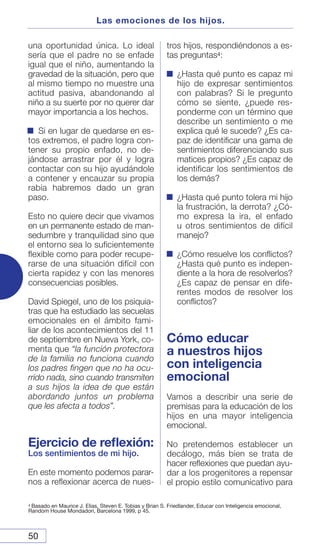 50
una oportunidad única. Lo ideal
sería que el padre no se enfade
igual que el niño, aumentando la
gravedad de la situación, pero que
al mismo tiempo no muestre una
actitud pasiva, abandonando al
niño a su suerte por no querer dar
mayor importancia a los hechos.
Si en lugar de quedarse en es-
tos extremos, el padre logra con-
tener su propio enfado, no de-
jándose arrastrar por él y logra
contactar con su hijo ayudándole
a contener y encauzar su propia
rabia habremos dado un gran
paso.
Esto no quiere decir que vivamos
en un permanente estado de man-
sedumbre y tranquilidad sino que
el entorno sea lo suficientemente
flexible como para poder recupe-
rarse de una situación difícil con
cierta rapidez y con las menores
consecuencias posibles.
David Spiegel, uno de los psiquia-
tras que ha estudiado las secuelas
emocionales en el ámbito fami-
liar de los acontecimientos del 11
de septiembre en Nueva York, co-
menta que “la función protectora
de la familia no funciona cuando
los padres fingen que no ha ocu-
rrido nada, sino cuando transmiten
a sus hijos la idea de que están
abordando juntos un problema
que les afecta a todos”.
Ejercicio de reflexión:
Los sentimientos de mi hijo.
En este momento podemos parar-
nos a reflexionar acerca de nues-
tros hijos, respondiéndonos a es-
tas preguntas4:
¿Hasta qué punto es capaz mi
hijo de expresar sentimientos
con palabras? Si le pregunto
cómo se siente, ¿puede res-
ponderme con un término que
describe un sentimiento o me
explica qué le sucede? ¿Es ca-
paz de identificar una gama de
sentimientos diferenciando sus
matices propios? ¿Es capaz de
identificar los sentimientos de
los demás?
¿Hasta qué punto tolera mi hijo
la frustración, la derrota? ¿Có-
mo expresa la ira, el enfado
u otros sentimientos de difícil
manejo?
¿Cómo resuelve los conflictos?
¿Hasta qué punto es indepen-
diente a la hora de resolverlos?
¿Es capaz de pensar en dife-
rentes modos de resolver los
conflictos?
Cómo educar
a nuestros hijos
con inteligencia
emocional
Vamos a describir una serie de
premisas para la educación de los
hijos en una mayor inteligencia
emocional.
No pretendemos establecer un
decálogo, más bien se trata de
hacer reflexiones que puedan ayu-
dar a los progenitores a repensar
el propio estilo comunicativo para
Las emociones de los hijos.
4 Basado en Maurice J. Elias, Steven E. Tobias y Brian S. Friedlander, Educar con Inteligencia emocional,
Random House Mondadori, Barcelona 1999, p 45.
 