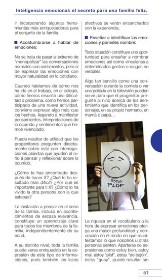 51
Inteligencia emocional: el secreto para una familia feliz.
ir incorporando algunas herra-
mientas más enriquecedoras para
el conjunto de la familia.
Acostumbrarse a hablar de
emociones:
No se trata de pasar al extremo de
“monopolizar” las conversaciones
normales con sentimientos, pero sí
de expresar las emociones con
mayor naturalidad en lo cotidiano.
Cuando hablamos de cómo nos
ha ido en el trabajo, en el colegio,
cómo hemos resuelto una dificul-
tad o problema, cómo hemos par-
ticipado de una nueva actividad,
conviene expresar algo más que
los hechos, llegando a manifestar
pensamientos, interpretaciones de
lo ocurrido y sentimientos que he-
mos vivenciado.
Puede resultar de utilidad que los
progenitores pregunten directa-
mente sobre esto con interroga-
ciones abiertas que ayuden al ni-
ño a pensar y reflexionar sobre lo
ocurrido.
¿Cómo te has encontrado des-
pués de hacer X? ¿Qué te ha re-
sultado más difícil? ¿Por qué es
importante para ti X? ¿Cómo lo ha
vivido la otra persona con la que
estabas?
La invitación a pensar en el seno
de la familia, incluso en aconte-
cimientos de escasa relevancia,
constituye un aprendizaje clave
para todos los miembros de la fa-
milia, independientemente de su
edad.
A su distinto nivel, toda la familia
puede verse enriquecida en la ex-
presión de este tipo de informa-
ciones, pues también los lazos
afectivos se verán ensanchados
con la experiencia.
Enseñar a identificar las emo-
ciones y ponerles nombre:
Toda situación constituye una opor-
tunidad para enseñar a nombrar
emociones así como vincularlas a
determinados gestos o rasgos no
verbales.
Algo tan sencillo como una con-
versación durante la comida o ver
una película en la televisión pueden
servir para que el progenitor pre-
gunte al niño acerca de los sen-
timiento que identifica en los per-
sonajes, en su propio hermano, en
mamá o papá…
La riqueza en el vocabulario a la
hora de expresar emociones otor-
ga una mayor profundidad y con-
creción en el modo en que mani-
festamos lo que nosotros u otras
personas sienten. Apartarse de ex-
presiones como estoy bien, estoy
mal, estoy “plof”, estoy “de bajón”,
estoy “guay”, puede resultar tan
 