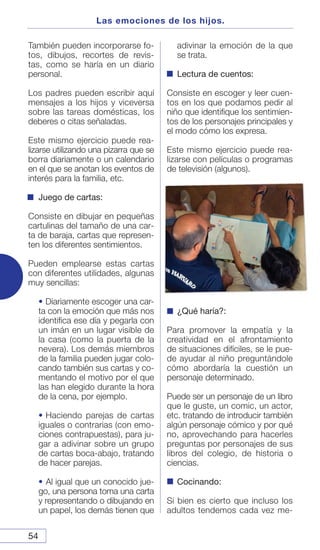 54
Las emociones de los hijos.
También pueden incorporarse fo-
tos, dibujos, recortes de revis-
tas, como se haría en un diario
personal.
Los padres pueden escribir aquí
mensajes a los hijos y viceversa
sobre las tareas domésticas, los
deberes o citas señaladas.
Este mismo ejercicio puede rea-
lizarse utilizando una pizarra que se
borra diariamente o un calendario
en el que se anotan los eventos de
interés para la familia, etc.
Juego de cartas:
Consiste en dibujar en pequeñas
cartulinas del tamaño de una car-
ta de baraja, cartas que represen-
ten los diferentes sentimientos.
Pueden emplearse estas cartas
con diferentes utilidades, algunas
muy sencillas:
• Diariamente escoger una car-
ta con la emoción que más nos
identifica ese día y pegarla con
un imán en un lugar visible de
la casa (como la puerta de la
nevera). Los demás miembros
de la familia pueden jugar colo-
cando también sus cartas y co-
mentando el motivo por el que
las han elegido durante la hora
de la cena, por ejemplo.
• Haciendo parejas de cartas
iguales o contrarias (con emo-
ciones contrapuestas), para ju-
gar a adivinar sobre un grupo
de cartas boca-abajo, tratando
de hacer parejas.
• Al igual que un conocido jue-
go, una persona toma una carta
y representando o dibujando en
un papel, los demás tienen que
adivinar la emoción de la que
se trata.
Lectura de cuentos:
Consiste en escoger y leer cuen-
tos en los que podamos pedir al
niño que identifique los sentimien-
tos de los personajes principales y
el modo cómo los expresa.
Este mismo ejercicio puede rea-
lizarse con películas o programas
de televisión (algunos).
¿Qué haría?:
Para promover la empatía y la
creatividad en el afrontamiento
de situaciones difíciles, se le pue-
de ayudar al niño preguntándole
cómo abordaría la cuestión un
personaje determinado.
Puede ser un personaje de un libro
que le guste, un comic, un actor,
etc. tratando de introducir también
algún personaje cómico y por qué
no, aprovechando para hacerles
preguntas por personajes de sus
libros del colegio, de historia o
ciencias.
Cocinando:
Si bien es cierto que incluso los
adultos tendemos cada vez me-
 
