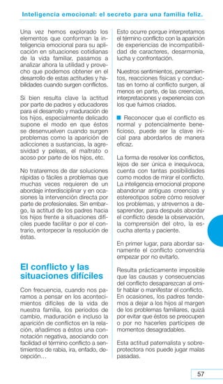 57
Inteligencia emocional: el secreto para una familia feliz.
Una vez hemos explorado los
elementos que conforman la in-
teligencia emocional para su apli-
cación en situaciones cotidianas
de la vida familiar, pasamos a
analizar ahora la utilidad y prove-
cho que podemos obtener en el
desarrollo de estas actitudes y ha-
bilidades cuando surgen conflictos.
Si bien resulta clave la actitud
por parte de padres y educadores
para el desarrollo y maduración de
los hijos, especialmente delicado
supone el modo en que éstos
se desenvuelven cuando surgen
problemas como la aparición de
adicciones a sustancias, la agre-
sividad y peleas, el maltrato o
acoso por parte de los hijos, etc.
No trataremos de dar soluciones
rápidas o fáciles a problemas que
muchas veces requieren de un
abordaje interdisciplinar y en oca-
siones la intervención directa por
parte de profesionales. Sin embar-
go, la actitud de los padres hacia
los hijos frente a situaciones difí-
ciles puede facilitar o por el con-
trario, entorpecer la resolución de
éstas.
El conflicto y las
situaciones difíciles
Con frecuencia, cuando nos pa-
ramos a pensar en los aconteci-
mientos difíciles de la vida de
nuestra familia, los periodos de
cambio, maduración e incluso la
aparición de conflictos en la rela-
ción, añadimos a éstos una con-
notación negativa, asociando con
facilidad el término conflicto a sen-
timientos de rabia, ira, enfado, de-
cepción…
Esto ocurre porque interpretamos
el término conflicto con la aparición
de experiencias de incompatibili-
dad de caracteres, desarmonía,
lucha y confrontación.
Nuestros sentimientos, pensamien-
tos, reacciones físicas y conduc-
tas en torno al conflicto surgen, al
menos en parte, de las creencias,
interpretaciones y experiencias con
los que fuimos criados.
Reconocer que el conflicto es
normal y potencialmente bene-
ficioso, puede ser la clave ini-
cial para abordarlos de manera
eficaz.
La forma de resolver los conflictos,
lejos de ser única e inequívoca,
cuenta con tantas posibilidades
como modos de mirar el conflicto.
La inteligencia emocional propone
abandonar antiguas creencias y
estereotipos sobre cómo resolver
los problemas, y atrevernos a de-
saprender, para después abordar
el conflicto desde la observación,
la comprensión del otro, la es-
cucha atenta y paciente.
En primer lugar, para abordar sa-
namente el conflicto convendría
empezar por no evitarlo.
Resulta prácticamente imposible
que las causas y consecuencias
del conflicto desaparezcan al omi-
tir hablar o manifestar el conflicto.
En ocasiones, los padres tende-
mos a dejar a los hijos al margen
de los problemas familiares, quizá
por evitar que éstos se preocupen
o por no hacerles partícipes de
momentos desagradables.
Esta actitud paternalista y sobre-
protectora nos puede jugar malas
pasadas.
 