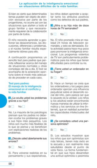 58
La aplicación de la inteligencia emocional
en situaciones difíciles de la vida familiar.
Si bien es cierto que determinados
temas pueden ser objeto de aten-
ción exclusiva por parte de los
progenitores, no ocurre así con las
situaciones que atañen a todo el
grupo familiar y que necesaria-
mente requieren de la colaboración
por parte de todos.
El niño necesita aprender a ges-
tionar las desavenencias, las dis-
cusiones, diferencias y problemas,
y el núcleo familiar resulta espe-
cialmente idóneo para ello.
A continuación proponemos un
sencillo test para padres que per-
mite reflexionar acerca del manejo
de situaciones normales y otras
complejas del día a día. El test se
acompaña de la aclaración opor-
tuna sobre el modo más adecua-
do de proceder en cada caso.
Test para padres:
El manejo de la inteligencia
emocional en el conflicto y
la vida familiar.
1 ¿Le oculta usted los problemas
graves a su hijo?
Sí No
No. La mayoría de los psicólogos
piensan que los padres no debe-
rían ocultar los problemas graves
a sus hijos más pequeños. Los
niños son mucho más flexibles de
lo que se piensa y se benefician
con explicaciones realistas de los
problemas.
2 ¿Discute usted abiertamente sus
errores?
Sí No
Sí. Para volverse realistas en su
pensamiento y sus expectativas,
los niños deben aprender a acep-
tar tanto los atributos positivos
como los defectos de sus padres.
3 ¿Mira a su hijo más de doce
horas de TV semanales?
Sí No
No. El niño promedio mira en rea-
lidad 24 horas de televisión se-
manales, y esto es demasiado. Es-
ta actividad pasiva hace muy poco
para promover la inteligencia emo-
cional. Los programas violentos
de TV son particularmente proble-
máticos para los niños que tienen
dificultades para controlar su ira.
4 ¿Tiene usted un ordenador en
su hogar?
Sí No
Si. Hace un tiempo se creía que
los ordenadores y los juegos para
ordenador ejercían una influencia
perjudicial sobre el desarrollo so-
cial del niño, pero parece ser que
lo opuesto es la verdad. Los niños
(y los adultos) están encontrando
nuevas maneras de utilizar la infor-
mática y los servicios on-line (In-
ternet), que en realidad aumentan
las capacidades intelectuales del
niño.
5 ¿Se considera usted una per-
sona optimista?
Sí No
Si. Los estudios muestran que
los niños que son optimistas son
más felices, tienen más éxito en
la escuela y son realmente más
saludables desde el punto de
vista físico. La forma fundamen-
tal en que sus hijos desarrollan
una actitud optimista o pesimista
 