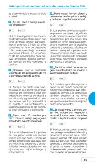 59
Inteligencia emocional: el secreto para una familia feliz.
es observándolo y escuchándolo
a usted.
6 ¿Ayuda usted a su hijo a culti-
var amistades?
Sí No
Sí. Los investigadores en el cam-
po del desarrollo infantil creen que
tener un “mejor amigo”, particular-
mente entre los 9 y los 12 años
constituye un hito de desarrollo
crítico en el aprendizaje para tener
relaciones íntimas. La enseñan-
za de las capacidades para cul-
tivar amistades debería comen-
zar apenas su hijo comienza a
caminar.
7 ¿Controla usted el contenido
violento de los programas de TV
y los videojuegos de su hijo?
Sí No
Sí. Aunque no existe una prue-
ba clara de que mirar programas
violentos de televisión o jugar con
videojuegos violentos conduzca a
los niños a la agresividad, sí pue-
de decirse que los desensibiliza
en cuanto a los sentimientos y
las preocupaciones de los demás,
es decir en cuanto a la empatía.
8 ¿Pasa usted 15 minutos por
día o más con su hijo en juegos o
actividades no estructurados?
Sí No
Sí. Lamentablemente, los padres
de hoy pasan cada vez menos
tiempo con sus hijos. Dedicar un
tiempo determinado para jugar con
los niños más pequeños y en ac-
tividades no estructuradas con los
hijos mayores, mejora su imagen y
autoconfianza.
9 ¿Tiene usted formas claras y
coherentes de disciplinar a su hijo
y de hacer respetar las normas?
Sí No
Sí. Los padres autorizados podrí-
an prevenir un número significati-
vo de problemas experimentados
actualmente por los niños. Ser
padres en forma autorizada com-
bina el estímulo con la disciplina
coherente y apropiada. Muchos ex-
pertos creen que los padres total-
mente permisivos son la causa de
un número creciente de problemas
de la niñez, incluyendo la conducta
provocativa y antisocial.
1
0 ¿Participa usted de forma re-
gular en actividades de servicio a
la comunidad con su hijo?
Sí No
Sí. Los niños aprenden a preocu-
parse por los demás haciendo, no
simplemente hablando. Las activi-
dades de servicio a la comunidad
también enseñan a los niños
muchas capacidades sociales y
los ayudan a mantenerse alejados
de los inconvenientes.
1
1 ¿Es usted veraz y sincero con
su hijo, incluso con respecto a
temas dolorosos como una enfer-
medad o la pérdida de un empleo?
Sí No
Sí. Muchos padres ocultan la verdad
para proteger a sus hijos del estrés y
preservar la inocencia de su niñez,
pero en realidad esto produce más
daño que bien. Los niños que no han
aprendido a enfrentar efectivamente
el estrés se tornan vulnerables a
problemas más graves cuando cre-
cen, en particular en sus relaciones.
 