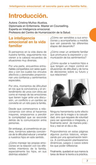 Inteligencia emocional: el secreto para una familia feliz.
Introducción.
La inteligencia
emocional en la vida
familiar
Si pensamos en la vida diaria de
nuestra familia, seguramente nos
vienen a la cabeza recuerdos de
situaciones muy diversas.
Por una parte, encuentros entra-
ñables compartidos con seres queri-
dos y con los cuales los vínculos
afectivos y personales proporcio-
nan una confianza y sentimientos
especiales.
Por otra, momentos de dificultad
en los que la convivencia y el en-
tendimiento de unos con otros así
como el manejo de las emociones
que tienen lugar ante una discu-
sión, un conflicto o un cambio se
convierte en un reto para la familia.
Desde que comenzamos a rela-
cionarnos con otros al hacernos
mayores, empezamos a percibir
la complejidad que se esconde
detrás de la comunicación entre
personas.
Sin embargo, al convertirnos en pa-
dres, tomamos además concien-
cia de la dificultad educar y enseñar
a nuestros hijos en este sentido.
¿Cómo manejar las propias emo-
ciones en la relación con los dife-
rentes miembros de la familia,
especialmente los hijos, en sus
distintas edades?
¿Cómo ser sensibles a sus emo-
ciones y acompañarles a medida
que van pasando las diferentes
etapas del desarrollo?
¿Cómo crear un ambiente familiar
que promueva la expresión y co-
municación de los sentimientos?
¿Cómo ayudar a nuestros hijos a
que tengan un mejor control en
situaciones de dificultad y de toma
de decisiones sobre su futuro y
sus relaciones?
Ninguna herramienta surte efecto
por obra de la magia o la casuali-
dad, sino que requiere de voluntad
para ser aprendida e integrada, y
finalmente servir de manera prác-
tica y real en el día a día.
Propondremos en estas páginas
algunos puntos básicos, empe-
zando por una aproximación teóri-
ca. A continuación plantearemos
dinámicas, juegos o casos sobre
los que poder reflexionar.
Finalmente, quedará en sus manos la
tarea de llevar la teoría a la práctica.
7
Autora: Cristina Muñoz Alustiza.
Diplomada en Enfermería. Master en Counselling.
Experta en Inteligencia emocional.
Profesora del Centro de Humanización de la Salud.
 