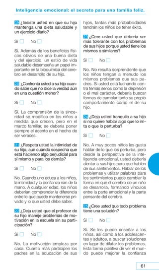 61
Inteligencia emocional: el secreto para una familia feliz.
1
9 ¿Insiste usted en que su hijo
mantenga una dieta saludable y
un ejercicio diario?
Sí No
Sí. Además de los beneficios físi-
cos obvios de una buena dieta
y del ejercicio, un estilo de vida
saludable desempeña un papel im-
portante en la bioquímica del cere-
bro en desarrollo de su hijo.
20 ¿Confronta usted a su hijo cuan-
do sabe que no dice la verdad aún
en una cuestión menor?
Sí No
Sí. La comprensión de la since-
ridad se modifica en los niños a
medida que crecen, pero en el
marco familiar, se debería poner
siempre el acento en el hecho de
ser veraces.
21 ¿Respeta usted la intimidad de
su hijo, aun cuando sospecha que
está haciendo algo perjudicial para
sí mismo y para los demás?
Sí No
No. Cuando uno educa a los niños,
la intimidad y la confianza van de la
mano. A cualquier edad, los niños
deberían comprender la diferencia
entre lo que puede mantenerse pri-
vado y lo que usted debe saber.
22 ¿Deja usted que el profesor de
su hijo maneje problemas de mo-
tivación en la escuela sin su parti-
cipación?
Sí No
No. La motivación empieza por
casa. Cuanto más participen los
padres en la educación de sus
hijos, tantas más probabilidades
tendrán los niños de tener éxito.
23 ¿Cree usted que debería ser
más tolerante con los problemas
de sus hijos porque usted tiene los
mismos o similares?
Sí No
No. No resulta sorprendente que
los niños tengan a menudo los
mismos problemas que sus pa-
dres. Si usted está luchando con-
tra temas serios como la depresión
o el mal carácter, debería buscar
formas de cambiar tanto su propio
comportamiento como el de su
hijo.
24 ¿Deja usted tranquilo a su hijo
si no quiere hablar algo que lo irri-
ta o que lo perturba?
Sí No
No. A muy pocos niños les gusta
hablar de lo que los perturba, pero
desde la perspectiva de la inte-
ligencia emocional, usted debería
alentar a sus hijos para que hablen
de sus sentimientos. Hablar de los
problemas y utilizar palabras para
los sentimientos puede cambiar la
forma en que el cerebro de un niño
se desarrolla, formando vínculos
entre la parte emocional y la parte
pensante del cerebro.
25 ¿Cree usted que todo problema
tiene una solución?
Sí No
Sí. Se les puede enseñar a los
niños, así como a los adolescen-
tes y adultos, a buscar soluciones
en lugar de dilatar los problemas.
Esta forma positiva de ver el mun-
do puede mejorar la confianza
 