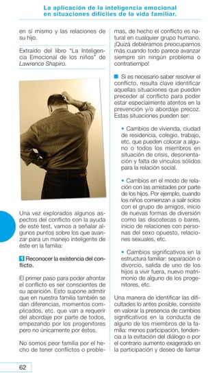 62
en sí mismo y las relaciones de
su hijo.
Extraído del libro “La Inteligen-
cia Emocional de los niños” de
Lawrence Shapiro.
Una vez explorados algunos as-
pectos del conflicto con la ayuda
de este test, vamos a señalar al-
gunos puntos sobre los que avan-
zar para un manejo inteligente de
éste en la familia:
1 Reconocer la existencia del con-
flicto.
El primer paso para poder afrontar
el conflicto es ser conscientes de
su aparición. Esto supone admitir
que en nuestra familia también se
dan diferencias, momentos com-
plicados, etc. que van a requerir
del abordaje por parte de todos,
empezando por los progenitores
pero no únicamente por éstos.
No somos peor familia por el he-
cho de tener conflictos o proble-
mas, de hecho el conflicto es na-
tural en cualquier grupo humano.
¡Quizá debiéramos preocuparnos
más cuando todo parece avanzar
siempre sin ningún problema o
contratiempo!
Si es necesario saber resolver el
conflicto, resulta clave identificar
aquellas situaciones que pueden
preceder al conflicto para poder
estar especialmente atentos en la
prevención y/o abordaje precoz.
Estas situaciones pueden ser:
• Cambios de vivienda, ciudad
de residencia, colegio, trabajo,
etc. que pueden colocar a algu-
no o todos los miembros en
situación de crisis, desorienta-
ción y falta de vínculos sólidos
para la relación social.
• Cambios en el modo de rela-
ción con las amistades por parte
de los hijos. Por ejemplo, cuando
los niños comienzan a salir solos
con el grupo de amigos, inicio
de nuevas formas de diversión
como las discotecas o bares,
inicio de relaciones con perso-
nas del sexo opuesto, relacio-
nes sexuales, etc.
• Cambios significativos en la
estructura familiar: separación o
divorcio, salida de uno de los
hijos a vivir fuera, nuevo matri-
monio de alguno de los proge-
nitores, etc.
Una manera de identificar las difi-
cultades lo antes posible, consiste
en valorar la presencia de cambios
significativos en la conducta de
alguno de los miembros de la fa-
milia: menos participación, tenden-
cia a la evitación del diálogo o por
el contrario aumento exagerado en
la participación y deseo de llamar
La aplicación de la inteligencia emocional
en situaciones difíciles de la vida familiar.
 