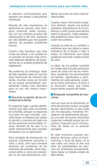 63
Inteligencia emocional: el secreto para una familia feliz.
la atención continuamente (por
ejemplo con peleas y discusiones
continuas).
Resulta de vital importancia no
alarmarse en exceso, pero tam-
poco confundir estas conduc-
tas con los cambios propios del
adolescente o del niño, pasando
por alto detalles que nos pueden
alarmar de posibles problemas
futuros.
Cuanto más llamativo sea este
modo de actuar y se suceda en
un periodo de tiempo más corto,
más debemos alertarnos de la pre-
sencia de un posible problema de
adaptación.
No podemos sin embargo, dejar
de lado aquellos casos en que los
hijos reaccionan de manera más
tardía, muchas veces en función
de su propia personalidad, pre-
sentando estilos más discretos
pero no por ello menos impor-
tantes.
2 Escuchar la opinión de los mi-
embros de la familia.
En segundo lugar, cuando identifi-
camos que algo está ocurriendo
en la familia, aunque no sepamos
muy bien en qué consiste, con-
viene hacer un esfuerzo por captar
la opinión y vivencia de cada una
de las personas involucradas, in-
cluso también de las que no lo
están directamente pero pueden
enriquecer con su aportación.
Esta recogida de información no
supone únicamente escuchar a
unos y otros, sino que conviene
observar las conductas de los
miembros de la familia, cómo reac-
cionan entre sí, cómo se compor-
tan en los acontecimientos coti-
dianos así como en otros más ex-
cepcionales.
Cuanta mayor información poda-
mos obtener, desde una actitud
empática, liberándonos de la ten-
dencia a emitir juicios prematuros
sobre la situación, mejor prepara-
dos podremos estar para la reso-
lución del conflicto.
Cuando se trate de un conflicto o
problema que nos afecta a varios
miembros de la familia o bien a
todos, es importante que todos
podamos escuchar nuestro punto
de vista.
La labor de los padres consiste
en mediar esta escucha activa por
parte de cada uno de los miem-
bros, ayudando a la comunicación
de hechos, significados y senti-
mientos de cada persona, evitan-
do la crítica prematura, el juicio o
la discusión hasta que todos
hayan tenido ocasión de hablar.
3 Búsqueda compartida de solu-
ciones.
Una vez que se ha favorecido un
clima de escucha mutua, se puede
ayudar resumiendo lo que cada
uno ha expuesto, haciendo hin-
capié en los sentimientos del gru-
po y el valor de buscar soluciones
conjuntas, evitando actuar por im-
pulsos y logrando así el compro-
miso de todos en la solución
escogida.
En este momento pueden em-
plearse técnicas como el brain-
storming o lluvia de ideas, en la
que cada uno lanza al aire una
serie de posibilidades de solu-
ción sin analizarlas previamente,
hasta lograr un listado amplio de
alternativas.
 