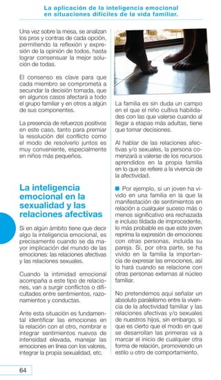 64
Una vez sobre la mesa, se analizan
los pros y contras de cada opción,
permitiendo la reflexión y expre-
sión de la opinión de todos, hasta
lograr consensuar la mejor solu-
ción de todas.
El consenso es clave para que
cada miembro se comprometa a
secundar la decisión tomada, que
en algunos casos afectará a todo
el grupo familiar y en otros a algún
de sus componentes.
La presencia de refuerzos positivos
en este caso, tanto para premiar
la resolución del conflicto como
el modo de resolverlo juntos es
muy conveniente, especialmente
en niños más pequeños.
La inteligencia
emocional en la
sexualidad y las
relaciones afectivas
Si en algún ámbito tiene que decir
algo la inteligencia emocional, es
precisamente cuando se da ma-
yor implicación del mundo de las
emociones: las relaciones afectivas
y las relaciones sexuales.
Cuando la intimidad emocional
acompaña a este tipo de relacio-
nes, van a surgir conflictos o difi-
cultades entre sentimientos, razo-
namientos y conductas.
Ante esta situación es fundamen-
tal identificar las emociones en
la relación con el otro, nombrar e
integrar sentimientos nuevos de
intensidad elevada, manejar las
emociones en línea con los valores,
integrar la propia sexualidad, etc.
La familia es sin duda un campo
en el que el niño cultiva habilida-
des con las que valerse cuando al
llegar a etapas más adultas, tiene
que tomar decisiones.
Al hablar de las relaciones afec-
tivas y/o sexuales, la persona co-
menzará a valerse de los recursos
aprendidos en la propia familia
en lo que se refiere a la vivencia de
la afectividad.
Por ejemplo, si un joven ha vi-
vido en una familia en la que la
manifestación de sentimientos en
relación a cualquier suceso más o
menos significativo era rechazada
e incluso tildada de improcedente,
lo más probable es que este joven
reprima la expresión de emociones
con otras personas, incluida su
pareja. Si, por otra parte, se ha
vivido en la familia la importan-
cia de expresar las emociones, así
lo hará cuando se relacione con
otras personas externas al núcleo
familiar.
No pretendemos aquí señalar un
absoluto paralelismo entre la viven-
cia de la afectividad familiar y las
relaciones afectivas y/o sexuales
de nuestros hijos, sin embargo, sí
que es cierto que el modo en que
se desarrollan las primeras va a
marcar el inicio de cualquier otra
forma de relación, promoviendo un
estilo u otro de comportamiento.
La aplicación de la inteligencia emocional
en situaciones difíciles de la vida familiar.
 