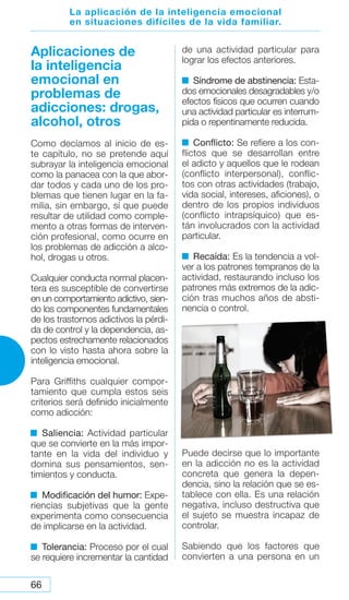 66
Aplicaciones de
la inteligencia
emocional en
problemas de
adicciones: drogas,
alcohol, otros
Como decíamos al inicio de es-
te capítulo, no se pretende aquí
subrayar la inteligencia emocional
como la panacea con la que abor-
dar todos y cada uno de los pro-
blemas que tienen lugar en la fa-
milia, sin embargo, sí que puede
resultar de utilidad como comple-
mento a otras formas de interven-
ción profesional, como ocurre en
los problemas de adicción a alco-
hol, drogas u otros.
Cualquier conducta normal placen-
tera es susceptible de convertirse
en un comportamiento adictivo, sien-
do los componentes fundamentales
de los trastornos adictivos la pérdi-
da de control y la dependencia, as-
pectos estrechamente relacionados
con lo visto hasta ahora sobre la
inteligencia emocional.
Para Griffiths cualquier compor-
tamiento que cumpla estos seis
criterios será definido inicialmente
como adicción:
Saliencia: Actividad particular
que se convierte en la más impor-
tante en la vida del individuo y
domina sus pensamientos, sen-
timientos y conducta.
Modificación del humor: Expe-
riencias subjetivas que la gente
experimenta como consecuencia
de implicarse en la actividad.
Tolerancia: Proceso por el cual
se requiere incrementar la cantidad
de una actividad particular para
lograr los efectos anteriores.
Síndrome de abstinencia: Esta-
dos emocionales desagradables y/o
efectos físicos que ocurren cuando
una actividad particular es interrum-
pida o repentinamente reducida.
Conflicto: Se refiere a los con-
flictos que se desarrollan entre
el adicto y aquellos que le rodean
(conflicto interpersonal), conflic-
tos con otras actividades (trabajo,
vida social, intereses, aficiones), o
dentro de los propios individuos
(conflicto intrapsíquico) que es-
tán involucrados con la actividad
particular.
Recaída: Es la tendencia a vol-
ver a los patrones tempranos de la
actividad, restaurando incluso los
patrones más extremos de la adic-
ción tras muchos años de absti-
nencia o control.
Puede decirse que lo importante
en la adicción no es la actividad
concreta que genera la depen-
dencia, sino la relación que se es-
tablece con ella. Es una relación
negativa, incluso destructiva que
el sujeto se muestra incapaz de
controlar.
Sabiendo que los factores que
convierten a una persona en un
La aplicación de la inteligencia emocional
en situaciones difíciles de la vida familiar.
 
