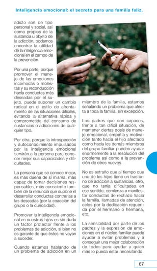 67
Inteligencia emocional: el secreto para una familia feliz.
adicto son de tipo
personal y social, así
como propios de la
sustancia u objeto de
la adicción, podemos
encontrar la utilidad
de la inteligencia emo-
cional en el campo de
la prevención.
Por una parte, porque
promover el mane-
jo de las emociones
incómodas o moles-
tas y su reconducción
hacia conductas más
deseadas por el su-
jeto, puede suponer un cambio
radical en el estilo de afronta-
miento de las situaciones difíciles,
evitando la alternativa rápida y
comprometida del consumo de
sustancias o adicciones de cual-
quier tipo.
Por otra, porque la introspección
y autoconocimiento impulsados
por la inteligencia emocional
servirán a la persona para cono-
cer mejor sus capacidades y difi-
cultades.
La persona que se conoce mejor,
es más dueña de sí misma, más
capaz de tomar decisiones res-
ponsables, más consciente tam-
bién de la renuncia que supone el
desarrollar conductas contrarias a
las deseadas (por la coacción del
grupo o la curiosidad).
Promover la inteligencia emocio-
nal en nuestros hijos es sin duda
un factor protector frente a los
problemas de adicción, si bien no
es garante de que éstos no vayan
a suceder.
Cuando estamos hablando de
un problema de adicción en un
miembro de la familia, estamos
señalando un problema que afec-
ta a toda la familia, sin excepción.
Los padres que son capaces,
frente a tan difícil situación, de
mantener ciertas dosis de mane-
jo emocional, empatía y motiva-
ción tanto hacia el hijo afectado
como hacia los demás miembros
del grupo familiar pueden ayudar
enormemente a la resolución del
problema así como a la preven-
ción de otros nuevos.
No es extraño que al tiempo que
uno de los hijos tiene un trastor-
no de adicción a sustancias, otro,
que no tenía dificultades en
ese sentido, comienza a manifes-
tar conductas de rechazo hacia
la familia, llamadas de atención,
celos por la dedicación requeri-
da por el hermano o hermana,
etc.
La sensibilidad por parte de los
padres y la expresión de emo-
ciones en el núcleo familiar puede
ayudar a evitar problemas y a
conseguir una mejor colaboración
de todos para ayudar a quien
más lo pueda estar necesitando.
 