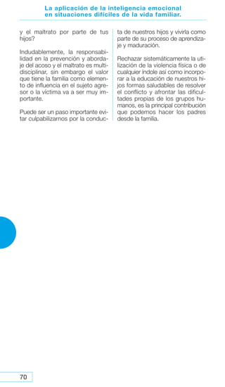 70
La aplicación de la inteligencia emocional
en situaciones difíciles de la vida familiar.
y el maltrato por parte de tus
hijos?
Indudablemente, la responsabi-
lidad en la prevención y aborda-
je del acoso y el maltrato es multi-
disciplinar, sin embargo el valor
que tiene la familia como elemen-
to de influencia en el sujeto agre-
sor o la víctima va a ser muy im-
portante.
Puede ser un paso importante evi-
tar culpabilizarnos por la conduc-
ta de nuestros hijos y vivirla como
parte de su proceso de aprendiza-
je y maduración.
Rechazar sistemáticamente la uti-
lización de la violencia física o de
cualquier índole así como incorpo-
rar a la educación de nuestros hi-
jos formas saludables de resolver
el conflicto y afrontar las dificul-
tades propias de los grupos hu-
manos, es la principal contribución
que podemos hacer los padres
desde la familia.
 
