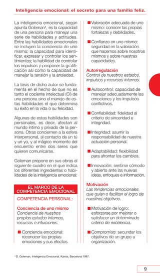 9
Inteligencia emocional: el secreto para una familia feliz.
La inteligencia emocional, según
apunta Goleman1, es la capacidad
de una persona para manejar una
serie de habilidades y actitudes.
Entre las habilidades emocionales
se incluyen la conciencia de uno
mismo; la capacidad para identi-
ficar, expresar y controlar los sen-
timientos; la habilidad de controlar
los impulsos y posponer la gratifi-
cación así como la capacidad de
manejar la tensión y la ansiedad.
La tesis de dicho autor se funda-
menta en el hecho de que no es
tanto el cociente intelectual (CI) de
una persona sino el manejo de es-
tas habilidades el que determina
su éxito en la vida o su felicidad.
Algunas de estas habilidades son
personales, es decir, afectan al
mundo íntimo y privado de la per-
sona. Otras conciernen a la esfera
interpersonal, al contacto de un tú
y un yo, y al mágico momento del
encuentro entre dos seres que
quieren comunicarse.
Goleman propone en sus obras el
siguiente cuadro en el que indica
los diferentes ingredientes o habi-
lidades de la inteligencia emocional:
COMPETENCIA PERSONAL:
Conciencia de uno mismo
Conciencia de nuestros
propios estados internos,
recursos e intuiciones.
Conciencia emocional:
reconocer las propias
emociones y sus efectos.
Valoración adecuada de uno
mismo: conocer las propias
fortalezas y debilidades.
Confianza en uno mismo:
seguridad en la valoración
que hacemos sobre nosotros
mismos y sobre nuestras
capacidades.
Autorregulación
Control de nuestros estados,
impulsos y recursos internos.
Autocontrol: capacidad de
manejar adecuadamente las
emociones y los impulsos
conflictivos.
Confiabilidad: fidelidad al
criterio de sinceridad e
integridad.
Integridad: asumir la
responsabilidad de nuestra
actuación personal.
Adaptabilidad: flexibilidad
para afrontar los cambios.
Innovación: sentirse cómodo
y abierto ante las nuevas
ideas, enfoques e información.
Motivación
Las tendencias emocionales
que guían o facilitan el logro de
nuestros objetivos.
Motivación de logro:
esforzarse por mejorar o
satisfacer un determinado
criterio de excelencia.
Compromiso: secundar los
objetivos de un grupo u
organización.
1 D. Goleman, Inteligencia Emocional, Kairós, Barcelona 1997.
EL MARCO DE LA
COMPETENCIA EMOCIONAL
 