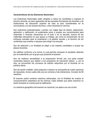 G U Í A P AR A E L S U S T E NT ANT E D E L E X A M E N N AC I O N AL D E C O N O C I M I E N T O S Y H AB I L I D AD E S D O C E N T ES P AR A P R E E S C O L AR




Características de los Exámenes Nacionales

Los Exámenes Nacionales están dirigidos a todos los candidatos a ingresar al
servicio docente, ya sean egresados de las escuelas formadoras de docentes y de
instituciones de educación superior de todo el país consideradas en la
convocatoria y en los anexos técnicos, o bien docentes en servicio.

Son exámenes estandarizados: cuentan con reglas fijas de diseño, elaboración,
aplicación y calificación; el sustentante pone a prueba sus conocimientos para
responder a diversas situaciones en el aula o en la escuela, acerca de los
materiales educativos en que apoya su trabajo, así como la comprensión de los
enfoques actuales para la enseñanza o la gestión escolar y el dominio de los
contenidos que enseña o requiere para dirigir una escuela.

Son de selección y su finalidad es elegir a los mejores candidatos a ocupar las
plazas docentes.

Se califican conforme a la norma, lo cual permite comparar el resultado obtenido
por el sustentante con el grupo que presentó el examen.

Son de mediana sensibilidad a la preparación formal; por una parte existen
contenidos básicos que atañen a los programas de educación básica y, por la
otra, se encuentran los procesos de estudio adquiridos por el docente en su
práctica diaria.

Son de opción múltiple: cada pregunta o reactivo se acompaña de cuatro opciones
de respuesta, de las cuales sólo una es correcta y tres distractores. Constan de 80
reactivos.

El examen podrá contener reactivos adicionales, con la finalidad de evaluar el
comportamiento estadístico de los mismos. Cabe señalar que estos reactivos no
serán tomados en cuenta para la calificación.

La cobertura geográfica del examen es nacional y se aplica una vez al año.




                                                                           5 de 25
 
