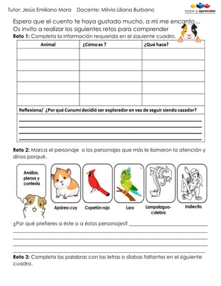 Tutor: Jesús Emiliano Mora Docente: Milvia Liliana Burbano
Espero que el cuento te haya gustado mucho, a mí me encanto…
Os invito a realizar los siguientes retos para comprender
Reto 1: Completa la información requerida en el siguiente cuadro.
Reto 2: Marca el personaje o los personajes que más le llamaron la atención y
dinos porqué.
¿Por qué prefieres a éste o a éstos personajes? _______________________________
_____________________________________________________________________________
_____________________________________________________________________________
_____________________________________________________________________________
____________________________________________________________________________
Reto 3: Completa las palabras con las letras o sílabas faltantes en el siguiente
cuadro.
 