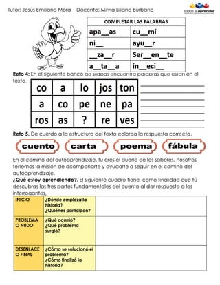 Tutor: Jesús Emiliano Mora Docente: Milvia Liliana Burbano
Reto 4: En el siguiente banco de sílabas encuentra palabras que están en el
texto.
Reto 5. De cuerdo a la estructura del texto colorea la respuesta correcta.
En el camino del autoaprendizaje, tu eres el dueño de los saberes, nosotros
tenemos la misión de acompañarte y ayudarte a seguir en el camino del
autoaprendizaje.
¿Qué estoy aprendiendo?. El siguiente cuadro tiene como finalidad que tú
descubras las tres partes fundamentales del cuento al dar respuesta a los
interrogantes.
 