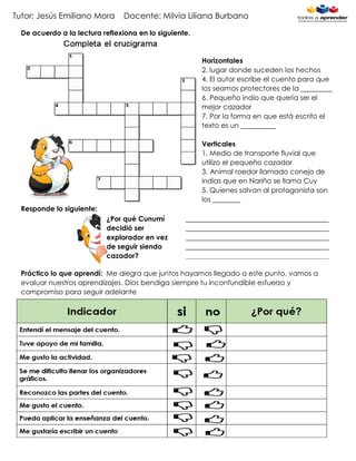 Tutor: Jesús Emiliano Mora Docente: Milvia Liliana Burbano
De acuerdo a la lectura reflexiona en lo siguiente.
Horizontales
2. lugar donde suceden los hechos
4. El autor escribe el cuento para que
los seamos protectores de la _________
6. Pequeño indio que quería ser el
mejor cazador
7. Por la forma en que está escrito el
texto es un __________
Verticales
1. Medio de transporte fluvial que
utilizo el pequeño cazador
3. Animal roedor llamado conejo de
indias que en Nariño se llama Cuy
5. Quienes salvan al protagonista son
los ________
Responde lo siguiente:
Práctico lo que aprendí: Me alegra que juntos hayamos llegado a este punto, vamos a
evaluar nuestros aprendizajes. Dios bendiga siempre tu inconfundible esfuerzo y
compromiso para seguir adelante
¿Por qué Cunumí
decidió ser
explorador en vez
de seguir siendo
cazador?
_________________________________________
_________________________________________
_________________________________________
_________________________________________
_________________________________________
___________
 