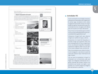 EDICIONES
SM
©
PROHIBIDA
SU
REPRODUCCIÓN
161
161
CIENCIAS NATURALES
5
UNIDAD
Como se ha hecho en actividades anteriores,
utilizaremos la herramienta de Google Earth.
En primer lugar, recordamos cómo utilizar
Google Earth para poder conocer con mayor
detalle las regiones naturales del Ecuador. Re-
comendamos entrar a la página web referida
para ver los pasos con mayor descripción.
http://www.social.mendoza.gov.ar/atlas/
Archivos/Manual%20de%20procedimien-
tos%20de%20Google%20Earth.pdf
Utilizaremos Google Earth para observar
imágenes en satélite de mapas y relieves.
Empezamos en el panel de búsqueda, co-
locando el lugar que queremos visitar. Dar
una mirada general a la Tierra y luego hacer
clic en una ubicación específica. Se pueden
superponer imágenes, añadir una ruta, apli-
car luz solar al paisaje, tomar una foto, etc.
Pida a los estudiantes que utilicen los boto-
nes de navegación y que abran el panel de
capas para obtener mayor información del
lugar visitado.
Una vez que los estudiantes se hayan fa-
miliarizado con la herramienta, pida que
hagan una indagación profunda de las re-
giones naturales del Ecuador. Solicite a los
estudiantes que escojan una región y que
guarden en un archivo digital las imágenes
que más llamaron su atención.
Actividades TIC
 