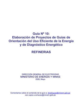 Guía Nº 10:
Elaboración de Proyectos de Guías de
Orientación del Uso Eficiente de la Energía
y de Diagnóstico Energético
REFINERIAS
DIRECCIÓN GENERAL DE ELECTRICIDAD
MINISTERIO DE ENERGÍA Y MINAS
2008, Mayo
Comentarios sobre el contenido de la guía a: jlrodriguez@minem.gob.pe
con copia a ochavez@minem.gob.pe
 