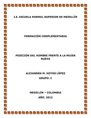 I.E. ESCUELA NORMAL SUPERIOR DE MEDELLÍN




      FORMACIÓN COMPLEMENTARIA




 POSICIÓN DEL HOMBRE FRENTE A LA MUJER
                NUEVA




       ALEJANDRA M. HOYOS LÓPEZ

               GRUPO: C




          MEDELLÍN – COLOMBIA

               AÑO. 2012
 