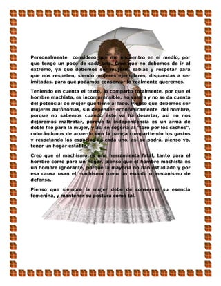 Personalmente considero que me encuentro en el medio, por
que tengo un poco de cada una. Creo que no debemos de ir al
extremo, ya que debemos ser mujeres sabias y respetar para
que nos respeten, siendo mujeres ejemplares, dispuestas a ser
imitadas, para que podamos conservar lo realmente queremos.

Teniendo en cuenta el texto, lo comparto totalmente, por que el
hombre machista, es incomprensible, no valora y no se da cuenta
del potencial de mujer que tiene al lado. Pienso que debemos ser
mujeres autónomas, sin depender económicamente del hombre,
porque no sabemos cuando éste va ha desertar, así no nos
dejaremos maltratar, porque la independencia es un arma de
doble filo para la mujer, y así se cogería al “toro por los cachos”,
colocándonos de acuerdo con la pareja compartiendo los gastos
y respetando los espacios de cada uno, así se podrá, pienso yo,
tener un hogar estable.

Creo que el machismo es una herramienta fatal, tanto para el
hombre como para un hogar, pienso que el hombre machista es
un hombre ignorante, porque la mayoría no han estudiado y por
esa causa usan el machismo como un escudo o mecanismo de
defensa.

Pienso que siempre la mujer debe de conservar su esencia
femenina, y mantener su postura como tal.
 