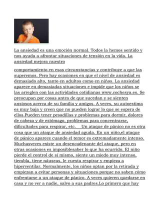 La ansiedad es una emoción normal. Todos la hemos sentido y
nos ayuda a afrontar situaciones de tensión en la vida. La
ansiedad mejora nuestro
comportamiento en esas circunstancias y contribuye a que las
superemos. Pero hay ocasiones en que el nivel de ansiedad es
demasiado alto, tanto en adultos como en niños. La ansiedad
aparece en demasiadas situaciones e impide que los niños se
las arreglen con las actividades cotidianas www.cochesya.es. Se
preocupan por cosas antes de que sucedan y se sienten
ansiosos acerca de su familia y amigos. A veces, su autoestima
es muy baja y creen que no pueden lograr lo que se espera de
ellos.Pueden tener pesadillas y problemas para dormir, dolores
de cabeza y de estómago, problemas para concentrarse,
dificultades para respirar, etc.   Un ataque de pánico no es otra
cosa que un ataque de ansiedad aguda. En un niño,el ataque
de pánico aparece cuando el temor es extremadamente intenso.
Muchasveces existe un desencadenante del ataque, pero en
otras ocasiones es imposiblesaber lo que ha ocurrido. El niño
pierde el control de sí mismo, siente un miedo muy intenso,
tiembla, tiene náuseas, le cuesta respirar y empieza a
hiperventilar. Normalmente, los niños optan por la retirada y
empiezan a evitar personas y situaciones porque no saben cómo
enfrentarse a un ataque de pánico. A veces quieren quedarse en
casa y no ver a nadie, salvo a sus padres.Lo primero que hay
 