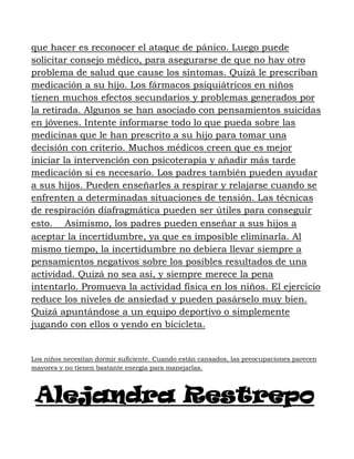 que hacer es reconocer el ataque de pánico. Luego puede
solicitar consejo médico, para asegurarse de que no hay otro
problema de salud que cause los síntomas. Quizá le prescriban
medicación a su hijo. Los fármacos psiquiátricos en niños
tienen muchos efectos secundarios y problemas generados por
la retirada. Algunos se han asociado con pensamientos suicidas
en jóvenes. Intente informarse todo lo que pueda sobre las
medicinas que le han prescrito a su hijo para tomar una
decisión con criterio. Muchos médicos creen que es mejor
iniciar la intervención con psicoterapia y añadir más tarde
medicación si es necesario. Los padres también pueden ayudar
a sus hijos. Pueden enseñarles a respirar y relajarse cuando se
enfrenten a determinadas situaciones de tensión. Las técnicas
de respiración diafragmática pueden ser útiles para conseguir
esto.   Asimismo, los padres pueden enseñar a sus hijos a
aceptar la incertidumbre, ya que es imposible eliminarla. Al
mismo tiempo, la incertidumbre no debiera llevar siempre a
pensamientos negativos sobre los posibles resultados de una
actividad. Quizá no sea así, y siempre merece la pena
intentarlo. Promueva la actividad física en los niños. El ejercicio
reduce los niveles de ansiedad y pueden pasárselo muy bien.
Quizá apuntándose a un equipo deportivo o simplemente
jugando con ellos o yendo en bicicleta.


Los niños necesitan dormir suficiente. Cuando están cansados, las preocupaciones parecen
mayores y no tienen bastante energía para manejarlas.




 Alejandra Restrepo
 