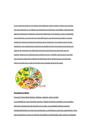 Si una persona está en una dieta restringida por algún motivo, tienen que prestar

aún más atención a su ingesta de vitaminas de alimentos saludables. Obviamente,

algunos alimentos contienen nutrientes diferentes a los demás y esto es aplicable

a las vitaminas, así y tal vez sea más difícil para una persona para lograr su buen

estado de salud de alimentos producto de la vitamina si no puede comer ciertos

alimentos. Los suplementos vitamínicos pueden formar una parte esencial de una

ingesta de vitaminas de alimentos de buena salud para las personas que no

pueden obtener las vitaminas de su dieta normal. También vale la pena recordar

que la buena salud de la ingesta de alimentos de la vitamina para una persona

varía a lo largo de su vida en función de su estado general de salud.




Ansiedad en Niños

(Fuente Times New Roman 16ptos, negrita, color verde)

La ansiedad es una emoción normal. Todos la hemos sentido y nos ayuda a

afrontar situaciones de tensión en la vida. La ansiedad mejora nuestro

comportamiento en esas circunstancias y contribuye a que las superemos. Pero

hay ocasiones en que el nivel de ansiedad es demasiado alto, tanto en adultos
 