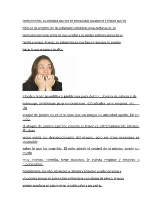 como en niños. La ansiedad aparece en demasiadas situaciones e impide que los

niños se las arreglen con las actividades cotidianas www.cochesya.es. Se

preocupan por cosas antes de que sucedan y se sienten ansiosos acerca de su

familia y amigos. A veces, su autoestima es muy baja y creen que no pueden

lograr lo que se espera de ellos.




Pueden tener pesadillas y problemas para dormir, dolores de cabeza y de

estómago, problemas para concentrarse, dificultades para respirar, etc.   
Un

ataque de pánico no es otra cosa que un ataque de ansiedad aguda. En un
niño,

el ataque de pánico aparece cuando el temor es extremadamente intenso.
Muchas

veces existe un desencadenante del ataque, pero en otras ocasiones es
imposible

saber lo que ha ocurrido. El niño pierde el control de sí mismo, siente un
miedo

muy intenso, tiembla, tiene náuseas, le cuesta respirar y empieza a
hiperventilar.

Normalmente, los niños optan por la retirada y empiezan a evitar personas y

situaciones porque no saben cómo enfrentarse a un ataque de pánico. A veces

quieren quedarse en casa y no ver a nadie, salvo a sus padres.
 