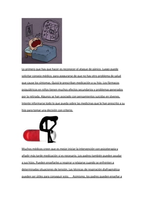 Lo primero que hay que hacer es reconocer el ataque de pánico. Luego puede

solicitar consejo médico, para asegurarse de que no hay otro problema de salud

que cause los síntomas. Quizá le prescriban medicación a su hijo. Los fármacos

psiquiátricos en niños tienen muchos efectos secundarios y problemas generados

por la retirada. Algunos se han asociado con pensamientos suicidas en jóvenes.

Intente informarse todo lo que pueda sobre las medicinas que le han prescrito a su

hijo para tomar una decisión con criterio.




Muchos médicos creen que es mejor iniciar la intervención con psicoterapia y

añadir más tarde medicación si es necesario. Los padres también pueden ayudar

a sus hijos. Pueden enseñarles a respirar y relajarse cuando se enfrenten a

determinadas situaciones de tensión. Las técnicas de respiración diafragmática

pueden ser útiles para conseguir esto.   Asimismo, los padres pueden enseñar a
 