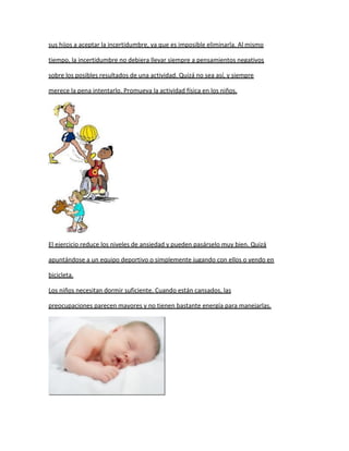 sus hijos a aceptar la incertidumbre, ya que es imposible eliminarla. Al mismo

tiempo, la incertidumbre no debiera llevar siempre a pensamientos negativos

sobre los posibles resultados de una actividad. Quizá no sea así, y siempre

merece la pena intentarlo. Promueva la actividad física en los niños.




El ejercicio reduce los niveles de ansiedad y pueden pasárselo muy bien. Quizá

apuntándose a un equipo deportivo o simplemente jugando con ellos o yendo en

bicicleta.

Los niños necesitan dormir suficiente. Cuando están cansados, las

preocupaciones parecen mayores y no tienen bastante energía para manejarlas.
 