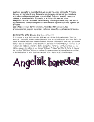 sus hijos a aceptar la incertidumbre, ya que es imposible eliminarla. Al mismo
tiempo, la incertidumbre no debiera llevar siempre a pensamientos negativos
sobre los posibles resultados de una actividad. Quizá no sea así, y siempre
merece la pena intentarlo. Promueva la actividad física en los niños.
El ejercicio reduce los niveles de ansiedad y pueden pasárselo muy bien. Quizá
apuntándose a un equipo deportivo o simplemente jugando con ellos o yendo en
bicicleta.
Los niños necesitan dormir suficiente. Cuando están cansados, las
preocupaciones parecen mayores y no tienen bastante energía para manejarlas.


Bookman Old Style: Diseño: Ong Chong Wah, 2005
El origen de la letra Bookman Old Style yace en el tipo de letra llamado “Oldstyle
Antique”, un diseño de Alexander Phemister para la fundición Miller & Richard, cerca de
1858. Muchas fundiciones estadounidenses hicieron versiones de este tipo, que con el
tiempo pasó a conocerse como “Bookman”. La letra Bookman Old Style redonda es un
rediseño de modelos anteriores de las compañías Monotype y ATF, mientras que las
itálicas siguen el modelo de las itálicas “Oldstyle Antique” de Miller & Richard. A pesar
del nombre “Old Style” (término anglosajón para designar la tipografía renacentista),
la verticalidad de la letra Bookman la sitúa en la categoría de tipos barrocos.
 