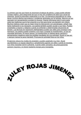 Lo primero que hay que hacer es reconocer el ataque de pánico. Luego puede solicitar
consejo médico, para asegurarse de que no hay otro problema de salud que cause los
síntomas. Quizá le prescriban medicación a su hijo. Los fármacos psiquiátricos en niños
tienen muchos efectos secundarios y problemas generados por la retirada. Algunos se han
asociado con pensamientos suicidas en jóvenes. Intente informarse todo lo que pueda
sobre las medicinas que le han prescrito a su hijo para tomar una decisión con criterio.
Muchos médicos creen que es mejor iniciar la intervención con psicoterapia y añadir más
tarde medicación si es necesario. Los padres también pueden ayudar a sus hijos. Pueden
enseñarles a respirar y relajarse cuando se enfrenten a determinadas situaciones de
tensión. Las técnicas de respiración diafragmática pueden ser útiles para conseguir esto.
Asimismo, los padres pueden enseñar a sus hijos a aceptar la incertidumbre, ya que es
imposible eliminarla. Al mismo tiempo, la incertidumbre no debiera llevar siempre a
pensamientos negativos sobre los posibles resultados de una actividad. Quizá no sea así,
y siempre merece la pena intentarlo. Promueva la actividad física en los niños.

El ejercicio reduce los niveles de ansiedad y pueden pasárselo muy bien. Quizá
apuntándose a un equipo deportivo o simplemente jugando con ellos o yendo en bicicleta.
Los niños necesitan dormir suficiente. Cuando están cansados, las preocupaciones
parecen mayores y no tienen bastante energía para manejarlas.
 