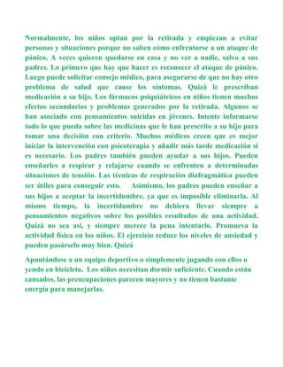 Normalmente, los niños optan por la retirada y empiezan a evitar
personas y situaciones porque no saben cómo enfrentarse a un ataque de
pánico. A veces quieren quedarse en casa y no ver a nadie, salvo a sus
padres. Lo primero que hay que hacer es reconocer el ataque de pánico.
Luego puede solicitar consejo médico, para asegurarse de que no hay otro
problema de salud que cause los síntomas. Quizá le prescriban
medicación a su hijo. Los fármacos psiquiátricos en niños tienen muchos
efectos secundarios y problemas generados por la retirada. Algunos se
han asociado con pensamientos suicidas en jóvenes. Intente informarse
todo lo que pueda sobre las medicinas que le han prescrito a su hijo para
tomar una decisión con criterio. Muchos médicos creen que es mejor
iniciar la intervención con psicoterapia y añadir más tarde medicación si
es necesario. Los padres también pueden ayudar a sus hijos. Pueden
enseñarles a respirar y relajarse cuando se enfrenten a determinadas
situaciones de tensión. Las técnicas de respiración diafragmática pueden
ser útiles para conseguir esto.   Asimismo, los padres pueden enseñar a
sus hijos a aceptar la incertidumbre, ya que es imposible eliminarla. Al
mismo tiempo, la incertidumbre no debiera llevar siempre a
pensamientos negativos sobre los posibles resultados de una actividad.
Quizá no sea así, y siempre merece la pena intentarlo. Promueva la
actividad física en los niños. El ejercicio reduce los niveles de ansiedad y
pueden pasárselo muy bien. Quizá
Apuntándose a un equipo deportivo o simplemente jugando con ellos o
yendo en bicicleta. Los niños necesitan dormir suficiente. Cuando están
cansados, las preocupaciones parecen mayores y no tienen bastante
energía para manejarlas.
 