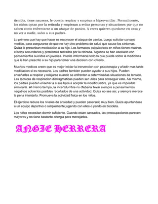tiembla, tiene nauseas, le cuesta respirar y empieza a hiperventilar. Normalmente,
los niños optan por la retirada y empiezan a evitar personas y situaciones por que no
saben como enfrentarse a un ataque de panico. A veces quieren quedarse en casa y
no ver a nadie, salvo a sus padres.

Lo primero que hay que hacer es reconocer el ataque de panico. Luego solicitar consejo
medico, para asegurarse de que no hay otro problema de salud que cause los sintomas.
Quiza le prescriban medicacion a su hijo. Los farmacos psiquiatricos en niños tienen muchos
efectos secundarios y problemas retirados por la retirada. Algunos se han asociado con
pensamientos suicidas en jovenes. Intente imformarse todo lo que pueda sobre la medicinas
que le han prescrito a su hijo para tomar una decision con criterio.

Muchos medicos creen que es mejor iniciar la inervencion con psicoterapia y añadir mas tarde
medicacion si es necesario. Los padres tambien pueden ayudar a sus hijos. Pueden
enseñarles a respirar y relajarse cuando se enfrenten a determinadas situaciones de tension.
Las tecnicas de respiracion diafragmaticas pueden ser utiles para conseguir esto. Asi mismo,
los padres pueden enseñar a a sus hijos a aceptar la incertidumbre, ya que es imposible
eliminarla. Al mismo tiempo, la incertidumbre no dfeberia llevar siempre a pensamientos
negativos sobre los posibles recultados de una actividad. Quiza no sea asi, y siempre merece
la pena intentarlo. Promueva la actividad fisica en los niños.

El ejercicio reduce los niveles de ansiedad y pueden pasarselo muy bien. Quiza apuntandose
a un equipo deportivo o simplemente jugando con ellos o yendo en bicicleta.

Los niños necesitan dormir suficiente. Cuando estan cansados, las preocupaciones parecen
mayores y no tiene bastante energia para menejarlas.



 ANGIE HERRERA
 