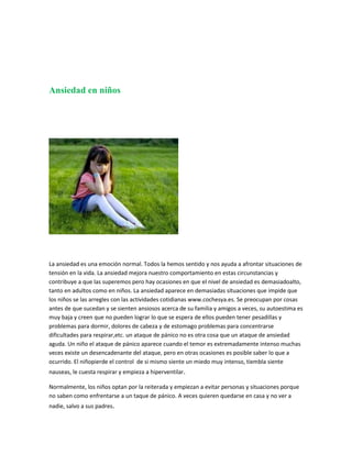Ansiedad en niños




La ansiedad es una emoción normal. Todos la hemos sentido y nos ayuda a afrontar situaciones de
tensión en la vida. La ansiedad mejora nuestro comportamiento en estas circunstancias y
contribuye a que las superemos pero hay ocasiones en que el nivel de ansiedad es demasiadoalto,
tanto en adultos como en niños. La ansiedad aparece en demasiadas situaciones que impide que
los niños se las arregles con las actividades cotidianas www.cochesya.es. Se preocupan por cosas
antes de que sucedan y se sienten ansiosos acerca de su familia y amigos a veces, su autoestima es
muy baja y creen que no pueden lograr lo que se espera de ellos pueden tener pesadillas y
problemas para dormir, dolores de cabeza y de estomago problemas para concentrarse
dificultades para respirar,etc. un ataque de pánico no es otra cosa que un ataque de ansiedad
aguda. Un niño el ataque de pánico aparece cuando el temor es extremadamente intenso muchas
veces existe un desencadenante del ataque, pero en otras ocasiones es posible saber lo que a
ocurrido. El niñopierde el control de si mismo siente un miedo muy intenso, tiembla siente
nauseas, le cuesta respirar y empieza a hiperventilar.

Normalmente, los niños optan por la reiterada y empiezan a evitar personas y situaciones porque
no saben como enfrentarse a un taque de pánico. A veces quieren quedarse en casa y no ver a
nadie, salvo a sus padres.
 