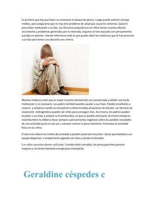 Lo primero que hay que hacer es reconocer el ataque de pánico. Luego puede solicitar consejo
medico, para asegurarse que no hay otro problema de salud que cause los síntomas. Quizá le
prescriban medicación a su hijo. Los fármacos psiquiátricos en niños tienen muchos efectos
secundarios y problemas generados por la reiterada, al gunos se han asociado con pensamientos
suicidas en jóvenes. Intente informarse todo lo que pueda sobre las medicinas que le han prescrito
a su hijo para tomar una decisión con criterio.




Muchos médicos creen que es mejor iniciarla intervención con psicoterapia y añadir mas tarde
medicación si es necesario. Los padres también pueden ayudar a sus hijos. Pueden enseñarles a
respirar y relajarse cuando se encuentren a determinadas situaciones de tensión. Las técnicas de
respiración diafragmática pueden ser útiles para conseguir esto. Así mismo, los padres pueden
enseñar a sus hijos a aceptar la incertidumbre, ya que es posible eliminarla. Al mismo tiempo la
incertidumbre no debería llevar siempre a pensamientos negativos sobre los posibles resultados
de una actividad quizá no sea así, y siempre merece la pena intentarlo. Promueva la actividad
física en los niños.

El ejercicio reduce los niveles de ansiedad y pueden pasárselo muy bien. Quizá apuntándose a un
equipo deportivo o simplemente jugando con ellos o yendo en bicicleta.

Los niños necesitan dormir suficiente. Cuando están cansados, las preocupaciones parecen
mayores y no tienen bastante energía para manejarlas




 Geraldine céspedes c
 