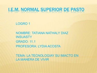 I.E.M. NORMAL SUPERIOR DE PASTO
LOGRO 1
NOMBRE: TATIANA NATHALY DIAZ
INSUASTY
GRADO: 11.1
PROFESORA: LYDIA ACOSTA
TEMA: LA TECNOLOGIAY SU IMACTO EN
LA MANERA DE VIVIR
 