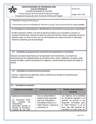 SERVICIO NACIONAL DE APRENDIZAJE SENA
GUÍA DE APRENDIZAJE
SISTEMA INTEGRADO DE GESTIÓN
Proceso Gestión de la Formación Profesional Integral
Procedimiento Ejecución de la Formación Profesional Integral
Versión: 02
Código: GFPI-F-019
Página 3 de 6
* Habilidades computacionales básicas
* Conocimiento sobre las modalidades de “Resumen y Ensayo” para la presentación de trabajos escritos.
3.2 Actividades de contextualización e identificación de conocimientos necesarios para el aprendizaje.)
El taller propuesto contiene una serie de ejercicios básicos que le ayudarán a conocer y a
manejar la herramienta, además se darán por parte del instructor clases magistrales donde se
explicara cada uno de los menús con sus herramientas las cuales le servirán a usted para
resolver la presente guía de aprendizaje
3.3 Actividades de apropiación del conocimiento (Conceptualización y Teorización).
Apropiar conceptos relacionados con la exploración de la herramienta, y la creación de
documentos que son utilizados dentro de una oficina como: cartas, certificados, circulares, actas,
manejo de tablas, creación de reportes con imágenes, y demás elementos propios del trabajo de
oficina.
3.4 Actividades de transferencia del conocimiento.
Conocer y determinar los diferentes menús y botones que maneja la herramienta para
utilizarlos según se requiera
3.5 Actividades de evaluación.
Evidencias de Aprendizaje Criterios de Evaluación Técnicas e Instrumentos de
Evaluación
Evidencias de Conocimiento :
Un documento Word
que contenga las
herramientas
aprendidas durante el
proceso de formación:
creación de una carta
Una vez desarrollado el
trabajo envíelo siguiendo
esta ruta: Actividades >
Actividades módulo uno >
Taller Práctico I. Adjunta su
documento, le
Los objetivos de la actividad
se consideran logrados si el
aprendiz da solución a las
preguntas formuladas para
el “Taller Práctico I” y va un
poco más allá poniendo de
manifiesto su propio punto de
 