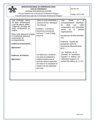 SERVICIO NACIONAL DE APRENDIZAJE SENA
GUÍA DE APRENDIZAJE
SISTEMA INTEGRADO DE GESTIÓN
Proceso Gestión de la Formación Profesional Integral
Procedimiento Ejecución de la Formación Profesional Integral
Versión: 02
Código: GFPI-F-019
Página 4 de 6
que contenga: marca
de agua, encabezados
y pie de página, tablas,
imágenes, formatos de
texto, configuración de
página.
Dicha carta deberá ser dirigida
a 10 personas aplicando
combinación de
correspondencia
Evidencias de Desempeño:
Ejercicios I
Evidencias de Producto:
Ejercicios I
Hace un corto comentario y
presiona Enviar. (Navegue
con Internet
Explorer) – y envíes su
documento al email del
instructor. Y subir al blog
personal.
Los Ejercicios I contienen
una serie de preguntas y
material práctico que el
aprendiz deberá responder
con base en lo estudiado en
módulo I de los materiales
del curso.
vista frente a la
conceptualización estudiada.
Es ideal que usted
contextualice sus respuestas
dentro de la realidad
organizacional.
Ponderación de esta actividad:
10%
Evidenciar el grado de
apropiación sobre la
herramienta Microsoft Word
2013.
Los objetivos de la
actividad se consideran
logrados si obtiene una
calificación superior a 8
puntos (Se califica de 1 a 10)
 
