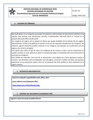 SERVICIO NACIONAL DE APRENDIZAJE SENA
SISTEMA INTEGRADO DE GESTIÓN
Procedimiento Ejecución de la Formación Profesional Integral
GUÍA DE APRENDIZAJE
Versión: 02
Código: GFPI-F-019
Página 6 de 6
http://es.wikipedia.org/wiki/Microsoft_Office_2013
www.softonic.com/s/paquete-office
www.alegsa.com.ar/Dic/ofimatica.php
Ingeniero Jaime Fernando Estupiñán Bernal
Microsoft Word, es un programa procesador de palabras y administrador de documentos ofimático muy
popular, que permite crear documentos sencillos o profesionales. Microsoft Word es incluido en el
paquete Microsoft Office de Microsoft.
Los márgenes de página son el espacio en blanco que queda alrededor de los bordes de una página.
Generalmente, el texto y los gráficos se insertan en el área de impresión situada entre los márgenes. No
obstante, algunos elementos pueden colocarse en los márgenes: por ejemplo, los encabezados, pies de
página y los números de página
Una opción para editar el tipo de hoja y los márgenes de las mismas, es para que las impresiones no
queden corridas, en esas opciones le pones el tamaño del papel, la orientación del mismo (horizontal o
vertical) y los márgenes.
Vista Diseño de Impresión: Una vista de un documento u otro objeto tal y como aparecerá cuando lo
imprima. Los elementos como encabezados, pies de página, columnas y cuadros de texto, por ejemplo,
aparecerán en sus posiciones reales.) Para ver la colocación de texto, gráficos y otros elementos en la
página impresa.
6. REFERENTES BIBLIOGRÁFICOS
7. CONTROL DEL DOCUMENTO (ELABORADA POR)
5. GLOSARIO DE TÉRMINOS
 