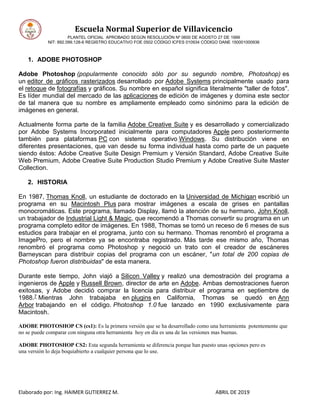 Escuela Normal Superior de Villavicencio
PLANTEL OFICIAL APROBADO SEGÚN RESOLUCIÓN Nº 0600 DE AGOSTO 27 DE 1999
NIT: 892.099.128-6 REGISTRO EDUCATIVO FOE 0502 CÓDIGO ICFES 010934 CÓDIGO DANE 150001000936
Elaborado por: Ing. HAIMER GUTIERREZ M. ABRIL DE 2019
1. ADOBE PHOTOSHOP
Adobe Photoshop (popularmente conocido sólo por su segundo nombre, Photoshop) es
un editor de gráficos rasterizados desarrollado por Adobe Systems principalmente usado para
el retoque de fotografías y gráficos. Su nombre en español significa literalmente "taller de fotos".
Es líder mundial del mercado de las aplicaciones de edición de imágenes y domina este sector
de tal manera que su nombre es ampliamente empleado como sinónimo para la edición de
imágenes en general.
Actualmente forma parte de la familia Adobe Creative Suite y es desarrollado y comercializado
por Adobe Systems Incorporated inicialmente para computadores Apple pero posteriormente
también para plataformas PC con sistema operativo Windows. Su distribución viene en
diferentes presentaciones, que van desde su forma individual hasta como parte de un paquete
siendo éstos: Adobe Creative Suite Design Premium y Versión Standard, Adobe Creative Suite
Web Premium, Adobe Creative Suite Production Studio Premium y Adobe Creative Suite Master
Collection.
2. HISTORIA
En 1987, Thomas Knoll, un estudiante de doctorado en la Universidad de Michigan escribió un
programa en su Macintosh Plus para mostrar imágenes a escala de grises en pantallas
monocromáticas. Este programa, llamado Display, llamó la atención de su hermano, John Knoll,
un trabajador de Industrial Light & Magic, que recomendó a Thomas convertir su programa en un
programa completo editor de imágenes. En 1988, Thomas se tomó un receso de 6 meses de sus
estudios para trabajar en el programa, junto con su hermano. Thomas renombró el programa a
ImagePro, pero el nombre ya se encontraba registrado. Más tarde ese mismo año, Thomas
renombró el programa como Photoshop y negoció un trato con el creador de escáneres
Barneyscan para distribuir copias del programa con un escáner, "un total de 200 copias de
Photoshop fueron distribuidas" de esta manera.
Durante este tiempo, John viajó a Silicon Valley y realizó una demostración del programa a
ingenieros de Apple y Russell Brown, director de arte en Adobe. Ambas demostraciones fueron
exitosas, y Adobe decidió comprar la licencia para distribuir el programa en septiembre de
1988.7 Mientras John trabajaba en plugins en California, Thomas se quedó en Ann
Arbor trabajando en el código. Photoshop 1.0 fue lanzado en 1990 exclusivamente para
Macintosh.
ADOBE PHOTOSHOP CS (cs1): Es la primera versión que se ha desarrollado como una herramienta potentemente que
no se puede comparar con ninguna otra herramienta hoy en día es una de las versiones mas buenas.
ADOBE PHOTOSHOP CS2: Esta segunda herramienta se diferencia porque han puesto unas opciones pero es
una versión lo deja boquiabierto a cualquier persona que lo use.
 