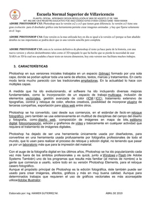 Escuela Normal Superior de Villavicencio
PLANTEL OFICIAL APROBADO SEGÚN RESOLUCIÓN Nº 0600 DE AGOSTO 27 DE 1999
NIT: 892.099.128-6 REGISTRO EDUCATIVO FOE 0502 CÓDIGO ICFES 010934 CÓDIGO DANE 150001000936
Elaborado por: Ing. HAIMER GUTIERREZ M. ABRIL DE 2019
ADOBE PHOTOSHOP CS3: Photoshop saca la versión cs2 y cs3 que tienen gran diferencia. la versión cs3 tiene una
gran evolución para el diseñador gráfico esta herramienta permite crear imagenes animadas y hay que fijarse solamente
en el logo.
ADOBE PHOTOSHOP CS4: Esta versión es la mas utilizada hoy en día es igual a la versión cs3 porque se han añadido
detalles no tan importantes.se podría decir que es una versión sencilla pero completa
ADOBE PHOTOSHOP CS5: esta es la version definitiva de photoshop el resto ya hace parte de la historia, con una
nueva version y efectos deslumbrantes tales como el 3D repujado lo que ha hecho que se pierda la necesidad de usar
XARA en 3D la cual nos ayudaba a hacer texto en tercera dimension, hoy esta version nos facilitara muchos trabajos.
3. CARACTERÍSTICAS
Photoshop en sus versiones iniciales trabajaba en un espacio (bitmap) formado por una sola
capa, donde se podían aplicar toda una serie de efectos, textos, marcas y tratamientos. En cierto
modo tenía mucho parecido con las tradicionales ampliadoras. En la actualidad lo hace con
múltiples capas.
A medida que ha ido evolucionando, el software ha ido incluyendo diversas mejoras
fundamentales, como la incorporación de un espacio de trabajo multicapa, inclusión de
elementos vectoriales, gestión avanzada de color (ICM / ICC), tratamiento extensivo de
tipografías, control y retoque de color, efectos creativos, posibilidad de incorporar plugins de
terceras compañías, exportación para sitios web entre otros.
Photoshop se ha convertido, casi desde sus comienzos, en el estándar de facto en retoque
fotográfico, pero también se usa extensivamente en multitud de disciplinas del campo del diseño
y fotografía, como diseño web, composición de imágenes en mapa de bits, estilismo
digital, fotocomposición, edición y grafismos de vídeo y básicamente en cualquier actividad que
requiera el tratamiento de imágenes digitales.
Photoshop ha dejado de ser una herramienta únicamente usada por diseñadores, para
convertirse en una herramienta usada profusamente por fotógrafos profesionales de todo el
mundo, que lo usan para realizar el proceso de retoque y edición digital, no teniendo que pasar
ya por un laboratorio más que para la impresión del material.
Con el auge de la fotografía digital en los últimos años, Photoshop se ha ido popularizando cada
vez más fuera de los ámbitos profesionales y es quizá, junto a Windows y Flash (de Adobe
Systems También) uno de los programas que resulta más familiar (al menos de nombre) a la
gente que comienza a usarlo, sobre todo en su versión Photoshop Elements, para el retoque
casero fotográfico.
Aunque el propósito principal de Photoshop es la edición fotográfica, éste también puede ser
usado para crear imágenes, efectos, gráficos y más en muy buena calidad. Aunque para
determinados trabajos que requieren el uso de gráficos vectoriales es más aconsejable
utilizarAdobe Illustrator.
 