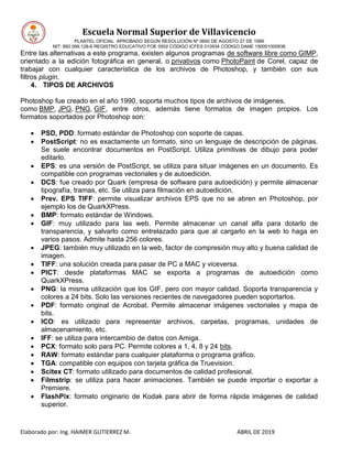 Escuela Normal Superior de Villavicencio
PLANTEL OFICIAL APROBADO SEGÚN RESOLUCIÓN Nº 0600 DE AGOSTO 27 DE 1999
NIT: 892.099.128-6 REGISTRO EDUCATIVO FOE 0502 CÓDIGO ICFES 010934 CÓDIGO DANE 150001000936
Elaborado por: Ing. HAIMER GUTIERREZ M. ABRIL DE 2019
Entre las alternativas a este programa, existen algunos programas de software libre como GIMP,
orientado a la edición fotográfica en general, o privativos como PhotoPaint de Corel, capaz de
trabajar con cualquier característica de los archivos de Photoshop, y también con sus
filtros plugin.
4. TIPOS DE ARCHIVOS
Photoshop fue creado en el año 1990, soporta muchos tipos de archivos de imágenes,
como BMP, JPG, PNG, GIF, entre otros, además tiene formatos de imagen propios. Los
formatos soportados por Photoshop son:
 PSD, PDD: formato estándar de Photoshop con soporte de capas.
 PostScript: no es exactamente un formato, sino un lenguaje de descripción de páginas.
Se suele encontrar documentos en PostScript. Utiliza primitivas de dibujo para poder
editarlo.
 EPS: es una versión de PostScript, se utiliza para situar imágenes en un documento. Es
compatible con programas vectoriales y de autoedición.
 DCS: fue creado por Quark (empresa de software para autoedición) y permite almacenar
tipografía, tramas, etc. Se utiliza para filmación en autoedición.
 Prev. EPS TIFF: permite visualizar archivos EPS que no se abren en Photoshop, por
ejemplo los de QuarkXPress.
 BMP: formato estándar de Windows.
 GIF: muy utilizado para las web. Permite almacenar un canal alfa para dotarlo de
transparencia, y salvarlo como entrelazado para que al cargarlo en la web lo haga en
varios pasos. Admite hasta 256 colores.
 JPEG: también muy utilizado en la web, factor de compresión muy alto y buena calidad de
imagen.
 TIFF: una solución creada para pasar de PC a MAC y viceversa.
 PICT: desde plataformas MAC se exporta a programas de autoedición como
QuarkXPress.
 PNG: la misma utilización que los GIF, pero con mayor calidad. Soporta transparencia y
colores a 24 bits. Solo las versiones recientes de navegadores pueden soportarlos.
 PDF: formato original de Acrobat. Permite almacenar imágenes vectoriales y mapa de
bits.
 ICO: es utilizado para representar archivos, carpetas, programas, unidades de
almacenamiento, etc.
 IFF: se utiliza para intercambio de datos con Amiga.
 PCX: formato solo para PC. Permite colores a 1, 4, 8 y 24 bits.
 RAW: formato estándar para cualquier plataforma o programa gráfico.
 TGA: compatible con equipos con tarjeta gráfica de Truevision.
 Scitex CT: formato utilizado para documentos de calidad profesional.
 Filmstrip: se utiliza para hacer animaciones. También se puede importar o exportar a
Premiere.
 FlashPix: formato originario de Kodak para abrir de forma rápida imágenes de calidad
superior.
 